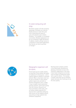 16
In-store computing will
drop.
We believe retailers will take increasing
advantage of Software-as-a-Service
(SaaS) solutions to lower their total
cost of ownership and reduce IT
costs. Virtualization gives retailers
flexibility — for example, in a virtualized
environment, Windows applications can
be run on Android or Apple iOS devices.
In addition, retailers will gain access to
a multitude of cloud-based applications
that they do not need to purchase
or manage.19
Geographic expansion will
be easier.
Cloud-based services enable retailers
to scale their IT fast without the burden
of traditional IT infrastructure – and to
respond rapidly to volatility in consumer
demand. When a cloud data center can
be spun up literally in a day, without
upfront capital costs and with no
facilities development cycle, it makes
it easy to rapidly create a prominent
overseas presence—and to learn quickly
from the initiative. Resources can
then be devoted to other tasks, such
as finding suitable properties (if a
physical store is planned), configuring
web services for the targeted country,
and sorting out legal, payment and
fulfillment components.
Running proven company systems
in the cloud builds consistency by
allowing a franchisee to rely on the
franchisor’s applications in the cloud.
It also means companies do not need
to be as reliant on finding local talent
with a specific skillset — for example,
a retailer could move into an emerging
market that lacks the IT skill base to run
the main systems.
$
FLORIST
CAFE
RaaS
$
FLORIST
CAFE
 