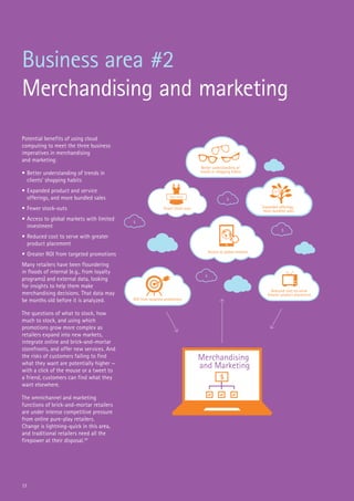 17
Business area #2
Merchandising and marketing
Potential benefits of using cloud
computing to meet the three business
imperatives in merchandising
and marketing:
•	Better understanding of trends in
clients’ shopping habits
•	Expanded product and service
offerings, and more bundled sales
•	Fewer stock-outs
•	Access to global markets with limited
investment
•	Reduced cost to serve with greater
product placement
•	Greater ROI from targeted promotions
Many retailers have been floundering
in floods of internal (e.g., from loyalty
programs) and external data, looking
for insights to help them make
merchandising decisions. That data may
be months old before it is analyzed.
The questions of what to stock, how
much to stock, and using which
promotions grow more complex as
retailers expand into new markets,
integrate online and brick-and-mortar
storefronts, and offer new services. And
the risks of customers failing to find
what they want are potentially higher —
with a click of the mouse or a tweet to
a friend, customers can find what they
want elsewhere.
The omnichannel and marketing
functions of brick-and-mortar retailers
are under intense competitive pressure
from online pure-play retailers.
Change is lightning-quick in this area,
and traditional retailers need all the
firepower at their disposal.20
Merchandising
and Marketing
Better understanding of
trends in shopping habits
Fewer stock-outs Expanded offerings,
more bundled sales
$
$
$
$
$
Access to global markets
ROI from targeted promotions
sale
buy now
Reduced cost-to-serve
Greater product placement
 
