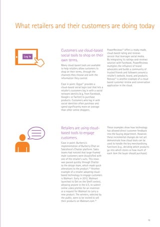 18
What retailers and their customers are doing today
Customers use cloud-based
social tools to shop on their
own terms.
Many cloud-based tools are available
to help retailers allow customers to
shop on their terms, through the
channels they choose and with the
information they control.
Case in point: Gigya21
provides a
cloud-based social login tool that lets a
retailer’s customers log in with a social
network identity (e.g, from Facebook,
Google+ or Twitter) to purchase
products. Customers who log in with
social identities often purchase and
spend significantly more on average
than other online shoppers.
PowerReviews22
offers a ready-made,
cloud-based rating and reviews
service that leverages social media.
By integrating its ratings-and-reviews
solution with Facebook, PowerReviews
multiplies the influence of brand
advocates and builds a community of
trusted friends and followers around a
retailer’s website, brand, and products.
Reevoo23
is another example of a cloud
based customer review and conversation
application in the cloud.
RaaS
$
Log In
SCAN
SALE
Retailers are using cloud-
based tools to engage
customers.
Case in point: Burberry’s
implementation of Burberry Chat on
Salesforce’s Chatter platform. Sales
teams had noticed that large-framed
male customers were dissatisfied with
one of the retailer’s suits. This news
was passed quickly through Chatter
to the design team, which made quick
alterations to the product.24
Another
example of a retailer adopting cloud-
based technology to engage customers
is Walmart. Early in 2012, Walmart
launched its Get on the Shelf contest,
allowing anyone in the U.S. to submit
online video pitches for an invention
or a request for Walmart to carry a
new product. The winners, selected by
the public, were to be invited to sell
their products on Walmart.com.25
These examples show how technology
has allowed direct customer feedback
into the buying department. However,
these incremental changes do not yet
demonstrate how cloud tools can be
used to handle the key merchandising
functions (e.g., deciding which products
go into which stores or how much of
each item the buyer should purchase).
RaaS
$
Log In
SCAN
 