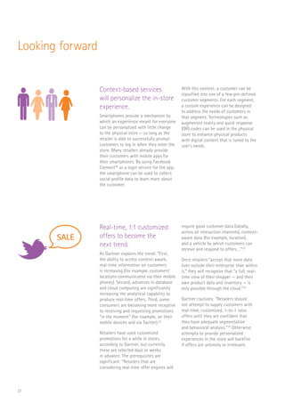21
Looking forward
Context-based services
will personalize the in-store
experience.
Smartphones provide a mechanism by
which an experience meant for everyone
can be personalized with little change
to the physical store — so long as the
retailer is able to successfully prompt
customers to log in when they enter the
store. Many retailers already provide
their customers with mobile apps for
their smartphones. By using Facebook
Connect™ as a login service for the app,
the smartphone can be used to collect
social profile data to learn more about
the customer.
With this context, a customer can be
classified into one of a few pre-defined
customer segments. For each segment,
a custom experience can be designed
to address the needs of customers in
that segment. Technologies such as
augmented reality and quick response
(QR) codes can be used in the physical
store to enhance physical products
with digital content that is tuned to the
user’s needs.
Real-time, 1:1 customized
offers to become the
next trend.
As Gartner explains the trend: “First,
the ability to access context-aware,
real-time information on customers
is increasing (for example, customers’
locations communicated via their mobile
phones). Second, advances in database
and cloud computing are significantly
increasing the analytical capability to
produce real-time offers. Third, some
consumers are becoming more receptive
to receiving and requesting promotions
“in the moment” (for example, on their
mobile devices and via Twitter).32
Retailers have used customized
promotions for a while in stores,
according to Gartner, but currently
these are selected days or weeks
in advance. The prerequisites are
significant: “Retailers that are
considering real-time offer engines will
require good customer data (ideally,
across all interaction channels), context-
aware data (for example, location),
and a vehicle by which customers can
receive and respond to offers….”33
Once retailers “accept that more data
lives outside their enterprise than within
it,” they will recognize that “a full, real-
time view of their shopper — and their
own product data and inventory — is
only possible through the cloud.”34
Gartner cautions: “Retailers should
not attempt to supply customers with
real-time, customized, 1-to-1 ratio
offers until they are confident that
they have adequate segmentation
and behavioral analysis.”35
Otherwise,
attempts to provide personalized
experiences in the store will backfire
if offers are untimely or irrelevant.
FLORIST
CAFE
SCAN
SALE
RaaS
$
FLORIST
CAFE
SCAN
SALE
 