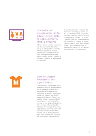 22
Expanded product
offerings will not translate
to larger inventory costs
(so long as inventory is
held by a third party).
Retailers can run targeted promotions
with the assurance that they have
enough inventory on hand to handle
the uptick in purchases. Supplier
collaboration, enabled through the
cloud, allows goods to be shipped
directly from the retailer’s suppliers to
customers — creating an “endless aisle”
for the retailer.
Automated, optimized processes—the
foundation of retail-as-a-service—are
fed by behind-the-scenes analysis of
consumer habits and purchase histories.
These processes can take a lot of the
“guessing game” out of merchandizing
for retailers — for example, by helping
them get smarter about which products
to place where, based on trends, or
about which products are best aligned
with customers’ purchasing habits.
Stores will juxtapose
influencer data with
physical products.
Consumers’ trust has shifted to social
networks — including reviewers whom
they do not know. Therefore, brick-
and-mortar retailers are likely to
bring online tactics such as consumer
reviews into the store and identify
key opinion influencers. Partners are
available to help. For example, Klout36
finds influencers in everything from
barbecue to tech gadgets to gardening.
Klout measures influence based on
the influencers’ ability to drive action,
not potentially misleading metrics like
follower or friend count. Klout has
analyzed over 85 million people on
major social networks and is used by
over 3,000 brands and applications.
FLORIST
CAFE
SCAN
SALE
FLORIST
CAFE
SALE
 