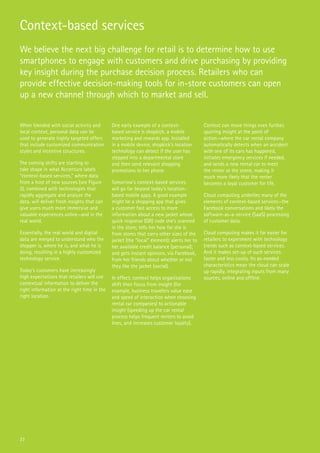 23
Context-based services
We believe the next big challenge for retail is to determine how to use
smartphones to engage with customers and drive purchasing by providing
key insight during the purchase decision process. Retailers who can
provide effective decision-making tools for in-store customers can open
up a new channel through which to market and sell.
When blended with social activity and
local context, personal data can be
used to generate highly targeted offers
that include customized communication
styles and incentive structures.
The coming shifts are starting to
take shape in what Accenture labels
“context-based services,” where data
from a host of new sources (see Figure
2), combined with technologies that
rapidly aggregate and analyze the
data, will deliver fresh insights that can
give users much more immersive and
valuable experiences online—and in the
real world.
Essentially, the real world and digital
data are merged to understand who the
shopper is, where he is, and what he is
doing, resulting in a highly customized
technology service.
Today’s customers have increasingly
high expectations that retailers will use
contextual information to deliver the
right information at the right time in the
right location.
One early example of a context-
based service is shopkick, a mobile
marketing and rewards app. Installed
in a mobile device, shopkick’s location
technology can detect if the user has
stepped into a departmental store
and then send relevant shopping
promotions to her phone.
Tomorrow’s context-based services
will go far beyond today’s location-
based mobile apps. A good example
might be a shopping app that gives
a customer fast access to more
information about a new jacket whose
quick response (QR) code she’s scanned
in the store; tells her how far she is
from stores that carry other sizes of the
jacket (the “local” element); alerts her to
her available credit balance (personal);
and gets instant opinions, via Facebook,
from her friends about whether or not
they like the jacket (social).
In effect, context helps organizations
shift their focus from insight (for
example, business travelers value ease
and speed of interaction when choosing
rental car companies) to actionable
insight (speeding up the car rental
process helps frequent renters to avoid
lines, and increases customer loyalty).
Context can move things even further,
spurring insight at the point of
action—where the car rental company
automatically detects when an accident
with one of its cars has happened,
initiates emergency services if needed,
and sends a new rental car to meet
the renter at the scene, making it
much more likely that the renter
becomes a loyal customer for life.
Cloud computing underlies many of the
elements of context-based services—the
Facebook conversations and likely the
software-as-a-service (SaaS) processing
of customer data.
Cloud computing makes it far easier for
retailers to experiment with technology
trends such as context-based services.
And it makes set-up of such services
faster and less costly. Its as-needed
characteristics mean the cloud can scale
up rapidly, integrating inputs from many
sources, online and offline.
 