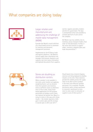 26
What companies are doing today
Larger retailers and
manufacturers are
addressing the challenge of
master data management
(MDM).
Consider Del Monte’s recent selection
of a cloud-based service to automate
its inventory and document
management processes.
Implemented on the GT Nexus trade
and logistics platform,39
Del Monte’s
central supply chain information hub
manages international shipments and
captures real-time status information
and digitized documents from suppliers,
carriers, logistics providers, brokers
and the U.S. government. The data
is standardized online and available to
a broad spectrum of users across
the company.
Del Monte now has visibility into its
inventory, across transport modes, from
order to final destination. Further, it
has views and controls to support
orders, inventory, shipment plans and
trade documentation.40
RaaS
$
Log In
SCAN
SALE
MEGA MART
Stores are doubling as
distribution centers.
When a product is not available in
one store, some retailers are applying
weighting factors such as distance
from the customer and inventory
levels at different stores to determine
how to fill an order. Using cloud-
based applications for this purpose,
particularly at holiday crunch times,
can improve the bottom line. Macy’s is
using its stores in this way with strong
results — the retailer reported a 52%
gain in online sales and 4% increase
in overall sales in 2012 over 2011.41
Cloud-based cross-channel shipping
solutions are being deployed by leading
retailers at this time. These solutions
provide the visibility across the supply
chain to be able to find a product
in the most cost-effective location
and move it to a customer. Possible
distribution paths include warehouse
to consumer, warehouse to store,
store to store, store to consumer, or
supplier to any of these points.42
RaaS
$
Log In
SCAN
MEGA MART
 