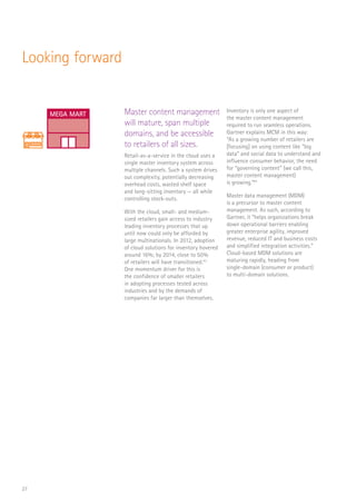 27
Looking forward
Master content management
will mature, span multiple
domains, and be accessible
to retailers of all sizes.
Retail-as-a-service in the cloud uses a
single master inventory system across
multiple channels. Such a system drives
out complexity, potentially decreasing
overhead costs, wasted shelf space
and long-sitting inventory — all while
controlling stock-outs.
With the cloud, small- and medium-
sized retailers gain access to industry
leading inventory processes that up
until now could only be afforded by
large multinationals. In 2012, adoption
of cloud solutions for inventory hovered
around 16%; by 2014, close to 50%
of retailers will have transitioned.43
One momentum driver for this is
the confidence of smaller retailers
in adopting processes tested across
industries and by the demands of
companies far larger than themselves.
Inventory is only one aspect of
the master content management
required to run seamless operations.
Gartner explains MCM in this way:
“As a growing number of retailers are
[focusing] on using content like “big
data” and social data to understand and
influence consumer behavior, the need
for “governing content” (we call this,
master content management)
is growing.”44
Master data management (MDM)
is a precursor to master content
management. As such, according to
Gartner, it “helps organizations break
down operational barriers enabling
greater enterprise agility, improved
revenue, reduced IT and business costs
and simplified integration activities.”
Cloud-based MDM solutions are
maturing rapidly, heading from
single-domain (consumer or product)
to multi-domain solutions.
RaaS
$
FLORIST
CAFE
Log In
SCAN
SALE
$
MEGA MART
 