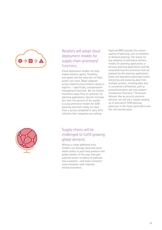 28
Retailers will adopt cloud
deployment models for
supply chain processes/
functions.
Cloud deployment models can help
enable business agility, flexibility,
and speed, and the reduction of fixed
assets cuts costs. Major adoption
across industries [currently] is clearly in
logistics — specifically, transportation
management functions. We see limited
movement away from on-premises for
planning applications. Gartner estimate
less than five percent of the market
is using alternative models for SCM
planning processes today, but data
from a survey completed in early 2012
indicates that companies are seeking
SaaS and BPO solutions for certain
aspects of planning, such as elements
of demand planning. The reason for
low adoption of alternative delivery
models for planning applications is
because planning applications and the
associated business processes that are
powered by the planning applications
(sales and operations planning) involve
extracting and analyzing data from
multiple systems, including data that
is considered confidential, such as
promotional plans and new product
introduction forecasts.45
Accenture
believes that as security concerns
diminish, we will see a steady ramping
up of alternative SCM planning
processes in the cloud, particularly over
the next several years.
Supply chains will be
challenged to fulfill growing
global demand.
Without a single additional brick,
retailers can leverage cloud and social
media outlets to push local products into
global markets. In this way, they gain
potential access to billions of potential
new customers —and those customers’
social networks—with relatively
limited investment.
RaaS
$
Log In
SCAN
SALE
MEGA MART
$
FLORIST
CAFE
SCAN
SALE
$
 