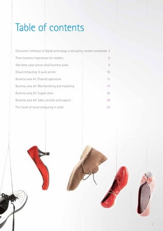 2
Table of contents
Consumers’ embrace of digital technology is disrupting retailers worldwide 	3
Three business imperatives for retailers 	 5
Add deep value across retail business areas 	 9
Cloud computing: A quick primer 	 10
Business area #1: Channel operations 	 11 	
Business area #2: Merchandising and marketing 	 17
Business area #3: Supply chain 	 25
Business area #4: Sales, services and support 	 29
The future of cloud computing in retail 	 33
 