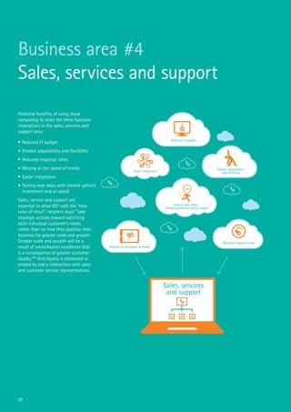 29
Business area #4
Sales, services and support
Potential benefits of using cloud
computing to meet the three business
imperatives in the sales, services and
support area:
•	Reduced IT budget
•	Greater adaptability and flexibility
•	Reduced response times
•	Moving at the speed of trends
•	Easier integration
•	Testing new ideas with limited upfront
investment and at speed
Sales, service and support are
essential to what IDC calls the “new
rules of retail”: retailers must “take
strategic actions toward satisfying
each individual customer’s needs
rather than on how they position their
business for greater scale and growth.
Greater scale and growth will be a
result of omnichannel excellence that
is a consequence of greater customer
loyalty.”46
And loyalty is enhanced or
eroded by every interaction with sales
and customer service representatives.
Sales, services
and support
Reduced IT budget
Greater adaptability
and flexibility
Reduced response times
Moving at the speed of trends
Easier integration
Testing new ideas:
limited investment and at speed
 