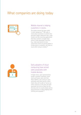 30
What companies are doing today
Mobile channel is helping
customers in stores.
The mobile channel has been called
“a silent salesperson.”47
QR codes in
stores direct customers to content that
generally triggers additional sales. Large
retailers are also launching applications
that help customers navigate large
stores or take advantage of services
(e.g., make reservations at store
restaurants). Some are putting tablets in
fitting rooms so customers can listen to
music while trying on clothes.48
RaaS
$
Log In
SCAN
STOR
DIST
MINI MART
+
Early adopters of cloud
computing have armed
sales associates with
mobile devices.
In Apple stores, sales representatives
answer customers’ questions, check
stock and finalize sales with their
iPads. GUESS is also arming its sales
associates with these devices, which
means they will be able to “access our
online resources in the store and sales
associates can roll the iPads into the
dressing room to visually display options
and accessories to make shopping more
fulfilling and enjoyable.”49
RaaS
$
Log In
SCAN
STOR
DIST
MINI MAR
+
 