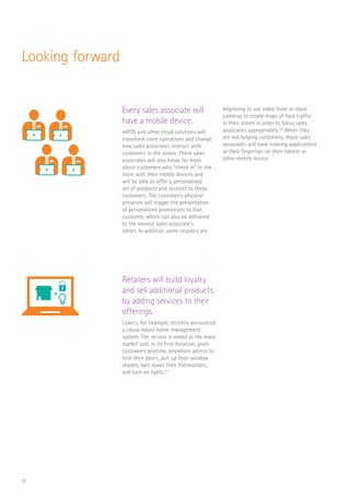 31
Looking forward
Every sales associate will
have a mobile device.
mPOS and other cloud solutions will
transform store operations and change
how sales associates interact with
customers in the stores. These sales
associates will also know far more
about customers who “check in” to the
store with their mobile devices and
will be able to offer a personalized
set of products and services to these
customers. The customer’s physical
presence will trigger the presentation
of personalized promotions to that
customer, which can also be delivered
to the nearest sales associate’s
tablet. In addition, some retailers are
beginning to use video from in-store
cameras to create maps of foot traffic
in their stores in order to focus sales
associates appropriately.50
When they
are not helping customers, these sales
associates will have training applications
at their fingertips on their tablets or
other mobile device.
Retailers will build loyalty
and sell additional products
by adding services to their
offerings.
Lowe’s, for example, recently announced
a cloud-based home management
system. The service is aimed at the mass
market and, in its first iteration, gives
customers anytime, anywhere access to
lock their doors, pull up their window
shades, turn down their thermostats,
and turn on lights.51
RaaS
$
FLORIST
CAFE
SCAN
$
STORE
DISTRIB
MINI MART
+
RaaS
$
Log In
SCAN
$
STORE
DISTRIB
MINI MART
+
 