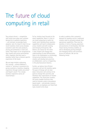 33
The future of cloud
computing in retail
Two primary drivers — competition
with online pure-plays and customer
demand for a seamless experience
— will motivate increasingly faster
adoption rates for cloud in retail. As our
recent seamless retail survey showed,
customers want the same products,
pricing and promotions in store and
online. They expect to be recognized for
their loyalty and receive personalized
offers regularly. And they want a
seamless rather than a channel-specific
experience of the brand.
We see large retailers embracing
this concept — witness Walmart’s
interest in “winning in ecommerce by
giving customers a seamless shopping
experience through mobile and online”
and Target’s search “for a broad,
seamless experience across all
retail formats.”
So far, retailers have focused on the
easier capabilities. Now it is time to
use cloud computing to tackle the
harder work. Building these seamless
capabilities will lead to collaboration
across retailers and with existing
and emerging third parties. We
believe, one reason for this trend
is that retailers will change their
understanding of what differentiates
them in the marketplace; as technology
infrastructure becomes a service,
retailers will develop best practices
as collaborators, such as is happening
in the pharmaceutical industry.
Further, we believe that efficient
innovators will win the seamless game.
The pace of change will not slow
down. Consumers will continue to be
quick to change their priorities and
therefore their expectations of retailer
capabilities. The cloud gives retailers
the easily scalable resources they
need to innovate using a consumption
based model — and provides resource
bandwidth, as employees are freed from
tasks moved to the cloud.
In order to address their customers’
demand for seamless service, traditional
retailers need to seriously evaluate their
operational capabilities. They must be
seamless in terms of buying, placement
and promotion of merchandise. And that
means having inventory visibility, as
well as developing pricing strategies
and managing metrics and incentives
across all channels. We see the
following trends:
 