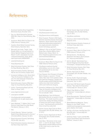 36
References
1
	 Accenture Seamless Retail Capabilities
Benchmark Study, December 2012.
2
	 See, e.g., Retail Information Systems
(RIS), Next Steps for Cloud Retailing, May
2012.
3
	 Accenture, What’s Next for Cloud in the
CG&S Industry? February 2012.
4
	 Seamless Retail Global Customer Survey,
Retail Industry, November 2012.
5
	 Microsoft case study: “Target: Large
Retailer Relies on a Virtual Solution to
Deliver Optimal Shopping Experience,”
March 17, 2011, http://www.microsoft.
com/casestudies/Case_Study_Detail.
aspx?casestudyid=4000009407
6
	www.fastretailing.com
7
	https://squareup.com
8
	 Retail Information Systems, Next Steps
for Cloud Retailing, May 2012.
9
	 Retail Information Systems, Optimizing
POS for the 21st Century, August 2012.
10
	 Economist Intelligence Unit, Retail 2022:
“How the Economist Intelligence Unit
sees the retail landscape changing over
the next decade,” 2012.
11
	 Retail Information Systems (RIS), Next
Steps for Cloud Retailing, May 2012.
12
	 Fujitsu, “Transforming Retail with the
Power of Cloud,” 2012.
13
	www.magentocommerce.com
14
	www.epicor.com/ERP
15
	http://www.dell.com/us/corp/p/d/
secure/2013-01-10-dell-cloud-retail-
solutions
16
	 Alexis Madrigal, “11 Million Slices: Inside
Domino’s Super Bowl Pizza War Room,”
The Atlantic, February 3, 2012.
17
	Ibid.
18
	 Charles Babcock, “Amazon Launches
Redshift Data Warehousing As a Service,”
InformationWeek, February 18, 2013.
19
	 Retail Information Systems. Rethinking
TCO for POS, July 2012.
20
	 Retail Information Systems, Anatomy of
the Retail Cloud, April 2012.
21
	http://www.gigya.com
22
	http://www.powerreviews.com
23
	http://www.reevoo.com/shopping
24
	 Alison Cavatore, “Burberry CEO Angela
Ahrendts Transforms Brand’s Technology
Approach,” Haute Fashion Daily, http://
www.hautefashiondaily.com/burberry-
ceo-angela-ahrendts-transforms-
brands-technology-approach.
25
	 “Walmart’s ‘Get on the Shelf’ Contest
Draws Over a Quarter Million Votes,”
Walmart press release, March 12,
2012, http://www.walmartstores.com/
pressroom/news/10839.aspx
26	
http://www.nambe.com.
27
	 Accenture. What’s Next for Cloud in the
CG&S Industry? February 2012.
28
	http://www.crowdsourcing.org/
editorial/ebay-turns-to-the-crowd-
and-passbrainscom-to-test-new-
features/19074/3.
29
	 Sean Claessen, Vice President of Creative,
Maritz Canada, as quoted in “Virtual
reality: New retail trend combines online
and traditional shopping,” Canada.com,
http://o.canada.com/2012/08/15/virtual-
reality-new-retail-trend-combines-
online-and-traditional-shopping
30
	 Economist Intelligence Unit, Retail 2022:
“How the Economist Intelligence Unit
sees the retail landscape changing over
the next decade,” 2012
31
	 Neela Mukherjee, Tesco UK General
Merchandise Director, as quoted in Emma
Hutchings, “The retailer launches a giant
touchscreen catalog that allows shoppers
to browse the entire product offering
in-store.” http://www.psfk.com/2012/11/
tesco-virtual-toy-aisles.html
32
	 Gartner. Source: Hype Cycle for Retail
Technologies 2012. By Gale Daikoku, July
27, 2012.
33
	 Gartner. Source: Hype Cycle for Retail
Technologies 2012. By Gale Daikoku,
July 27, 2012.
34
	 Lelah Manz, “Reinvention of the retail
store – a case for the cloud,” https://
blogs.akamai.com/2012/05/reinvention-
of-the-retail-store-a-case-for-the-
cloud.html
35
	 Gartner. Source: Hype Cycle for Retail
Technologies 2012. By Gale Daikoku,
July 27, 2012.
36
	http://klout.com/home
37
	 Accenture. Client Credential Big Data.
Delivered. 2012.
38
	 Retail Information Systems, Anatomy of
the Retail Cloud, April 2012.
39
	www.gtnexus.com
40
	 Accenture. What’s Next for Cloud in the
CG&S Industry? February 2012.
41
	 Michael Hickins, “The Morning
Download: How Macy’s Got Its Groove
On,” blogs.wsj.com/cio/2013.
42
	 Keith A. McCall, “Optimizing Cross-
Channel Shipping Using Cloud-Based
Technologies,” wwwparcelindustry.com.
43
	 Retail Information Systems, Next Steps
for Cloud Retailing, May 2012.
44
	 Gartner, Hype Cycle for Retail
Technologies 2012. By Gale Daikoku, July
27, 2012.
45
	 Gartner, Toolkit: Cloud and Supply
Chain Management Presentation for
Executives, July 13, 2012.
46
	 Leslie Hand, IDC Retail Insights Research
Director, “New Rules for Retail 2013,”
risnews.edgl.com, January 4, 2013.
47
	 “Macy’s Taps Mobile as Silent
Salesperson,” risnews.edgl.com, January
22, 2013.
48
	 Nicole Giannopoulos, “Digitized Customer
Engagement,” risnews.edgl.com, December
7, 2012.
49
	 Mobile Marketing Magazine, “Guess
Deploys In-store iPads,” http://
mobilemarketingmagazine.com/cnotent/
guess-deploys-store-ipads
50
	 “Go Big or Go Home: How Big Data Can
Bring Big Sales,” risnews.edgl.com,
July 16, 2012.
51
	 Katherine Tweed, “Lowe’s and AlertMe
Launch Cloud-Based Home Automation
Platform,” January 5, 2012.
 