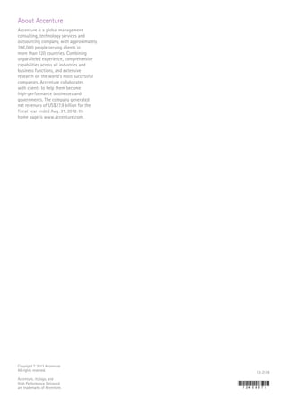 About Accenture
Accenture is a global management
consulting, technology services and
outsourcing company, with approximately
266,000 people serving clients in
more than 120 countries. Combining
unparalleled experience, comprehensive
capabilities across all industries and
business functions, and extensive
research on the world’s most successful
companies, Accenture collaborates
with clients to help them become
high-performance businesses and
governments. The company generated
net revenues of US$27.9 billion for the
fiscal year ended Aug. 31, 2012. Its
home page is www.accenture.com.
Copyright © 2013 Accenture
All rights reserved.
Accenture, its logo, and
High Performance Delivered
are trademarks of Accenture.
13-2518
 
