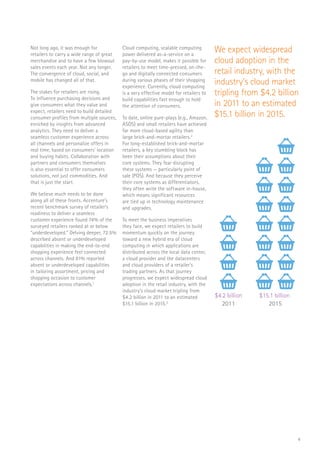 4
Not long ago, it was enough for
retailers to carry a wide range of great
merchandise and to have a few blowout
sales events each year. Not any longer.
The convergence of cloud, social, and
mobile has changed all of that.
The stakes for retailers are rising.
To influence purchasing decisions and
give consumers what they value and
expect, retailers need to build detailed
consumer profiles from multiple sources,
enriched by insights from advanced
analytics. They need to deliver a
seamless customer experience across
all channels and personalize offers in
real time, based on consumers’ location
and buying habits. Collaboration with
partners and consumers themselves
is also essential to offer consumers
solutions, not just commodities. And
that is just the start.
We believe much needs to be done
along all of these fronts. Accenture’s
recent benchmark survey of retailer’s
readiness to deliver a seamless
customer experience found 74% of the
surveyed retailers ranked at or below
“underdeveloped.” Delving deeper, 72.5%
described absent or underdeveloped
capabilities in making the end-to-end
shopping experience feel connected
across channels. And 81% reported
absent or underdeveloped capabilities
in tailoring assortment, pricing and
shopping occasion to customer
expectations across channels.1
Cloud computing, scalable computing
power delivered as-a-service on a
pay-by-use model, makes it possible for
retailers to meet time-pressed, on-the-
go and digitally connected consumers
during various phases of their shopping
experience. Currently, cloud computing
is a very effective model for retailers to
build capabilities fast enough to hold
the attention of consumers.
To date, online pure-plays (e.g., Amazon,
ASOS) and small retailers have achieved
far more cloud-based agility than
large brick-and-mortar retailers.2
For long-established brick-and-mortar
retailers, a key stumbling block has
been their assumptions about their
core systems. They fear disrupting
these systems — particularly point of
sale (POS). And because they perceive
their core systems as differentiators,
they often write the software in-house,
which means significant resources
are tied up in technology maintenance
and upgrades.
To meet the business imperatives
they face, we expect retailers to build
momentum quickly on the journey
toward a new hybrid era of cloud
computing in which applications are
distributed across the local data center,
a cloud provider and the datacenters
and cloud providers of a retailer’s
trading partners. As that journey
progresses, we expect widespread cloud
adoption in the retail industry, with the
industry’s cloud market tripling from
$4.2 billion in 2011 to an estimated
$15.1 billion in 2015.3
We expect widespread
cloud adoption in the
retail industry, with the
industry’s cloud market
tripling from $4.2 billion
in 2011 to an estimated
$15.1 billion in 2015.
$4.2 billion
2011
$15.1 billion
2015
 