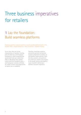 5
Three business imperatives
for retailers
In our view, there are six key
characteristics­of seamless retailing,
each of which has a technological
foundation in cloud computing that
would need to be put in place (see
Table 1). We believe that retailers
cannot build this foundation alone —
and homegrown solutions will likely
be unable to match cloud applications
on speed, cost or scalability.
Therefore, cloud data, analytics
and process partners will become
equally as important to retailers as
merchandise vendor partners. Once
the data, analytics, and platforms
are sorted out, retailers can progress
to the people, process and property
issues involved in delivering a
seamless consumer experience.
Creating a seamless customer experience requires seamless platforms built on this
equation: Data + Insights (analytics) + Ability to execute = Seamless retailing
1 Lay the foundation:
Build seamless platforms
 