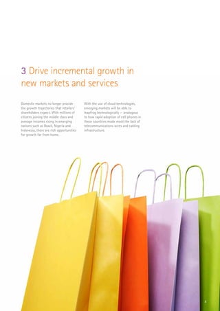8
Domestic markets no longer provide
the growth trajectories that retailers’
shareholders expect. With millions of
citizens joining the middle class and
average incomes rising in emerging
nations such as Brazil, Nigeria and
Indonesia, there are rich opportunities
for growth far from home.
With the use of cloud technologies,
emerging markets will be able to
leapfrog technologically — analogous
to how rapid adoption of cell phones in
these countries made moot the lack of
telecommunications wires and cabling
infrastructure.
3 Drive incremental growth in
new markets and services
 