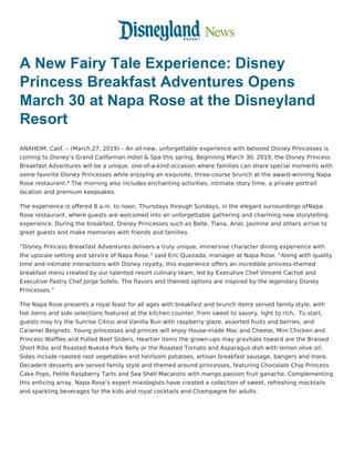 A New Fairy Tale Experience: Disney
Princess Breakfast Adventures Opens
March 30 at Napa Rose at the Disneyland
Resort
ANAHEIM, Calif. – (March 27, 2019) – An all-new, unforgettable experience with beloved Disney Princesses is
coming to Disney’s Grand Californian Hotel & Spa this spring. Beginning March 30, 2019, the Disney Princess
Breakfast Adventures will be a unique, one-of-a-kind occasion where families can share special moments with
some favorite Disney Princesses while enjoying an exquisite, three-course brunch at the award-winning Napa
Rose restaurant.* The morning also includes enchanting activities, intimate story time, a private portrait
location and premium keepsakes.
The experience is offered 8 a.m. to noon, Thursdays through Sundays, in the elegant surroundings ofNapa
Rose restaurant, where guests are welcomed into an unforgettable gathering and charming new storytelling
experience. During the breakfast, Disney Princesses such as Belle, Tiana, Ariel, Jasmine and others arrive to
greet guests and make memories with friends and families.
“Disney Princess Breakfast Adventures delivers a truly unique, immersive character dining experience with
the upscale setting and service of Napa Rose,” said Eric Quezada, manager at Napa Rose. “Along with quality
time and intimate interactions with Disney royalty, this experience offers an incredible princess-themed
breakfast menu created by our talented resort culinary team, led by Executive Chef Vincent Cachot and
Executive Pastry Chef Jorge Sotelo. The flavors and themed options are inspired by the legendary Disney
Princesses.”
The Napa Rose presents a royal feast for all ages with breakfast and brunch items served family style, with
hot items and side selections featured at the kitchen counter, from sweet to savory, light to rich.  To start,
guests may try the Sunrise Citrus and Vanilla Bun with raspberry glaze, assorted fruits and berries, and
Caramel Beignets. Young princesses and princes will enjoy House-made Mac and Cheese, Mini Chicken and
Princess Waffles and Pulled Beef Sliders. Heartier items the grown-ups may gravitate toward are the Braised
Short Ribs and Roasted Nueske Pork Belly or the Roasted Tomato and Asparagus dish with lemon olive oil.
Sides include roasted root vegetables and heirloom potatoes, artisan breakfast sausage, bangers and more.
Decadent desserts are served family style and themed around princesses, featuring Chocolate Chip Princess
Cake Pops, Petite Raspberry Tarts and Sea Shell Macarons with mango passion fruit ganache. Complementing
this enticing array, Napa Rose’s expert mixologists have created a collection of sweet, refreshing mocktails
and sparkling beverages for the kids and royal cocktails and Champagne for adults.
 