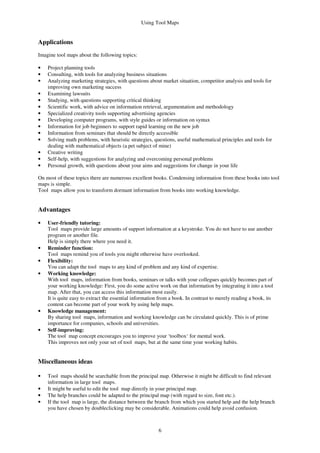 Using Tool Maps
6
Applications
Imagine tool maps about the following topics:
• Project planning tools
• Consulting, with tools for analyzing business situations
• Analyzing marketing strategies, with questions about market situation, competitor analysis and tools for
improving own marketing success
• Examining lawsuits
• Studying, with questions supporting critical thinking
• Scientific work, with advice on information retrieval, argumentation and methodology
• Specialized creativity tools supporting advertising agencies
• Developing computer programs, with style guides or information on syntax
• Information for job beginners to support rapid learning on the new job
• Information from seminars that should be directly accessible
• Solving math problems, with heuristic strategies, questions, useful mathematical principles and tools for
dealing with mathematical objects (a pet subject of mine)
• Creative writing
• Self-help, with suggestions for analyzing and overcoming personal problems
• Personal growth, with questions about your aims and suggestions for change in your life
On most of these topics there are numerous excellent books. Condensing information from these books into tool
maps is simple.
Tool maps allow you to transform dormant information from books into working knowledge.
Advantages
• User-friendly tutoring:
Tool maps provide large amounts of support information at a keystroke. You do not have to use another
program or another file.
Help is simply there where you need it.
• Reminder function:
Tool maps remind you of tools you might otherwise have overlooked.
• Flexibility:
You can adapt the tool maps to any kind of problem and any kind of expertise.
• Working knowledge:
With tool maps, information from books, seminars or talks with your collegues quickly becomes part of
your working knowledge: First, you do some active work on that information by integrating it into a tool
map. After that, you can access this information most easily.
It is quite easy to extract the essential information from a book. In contrast to merely reading a book, its
content can become part of your work by using help maps.
• Knowledge management:
By sharing tool maps, information and working knowledge can be circulated quickly. This is of prime
importance for companies, schools and universities.
• Self-improving:
The tool map concept encourages you to improve your ‘toolbox‘ for mental work.
This improves not only your set of tool maps, but at the same time your working habits.
Miscellaneous ideas
• Tool maps should be searchable from the principal map. Otherwise it might be difficult to find relevant
information in large tool maps.
• It might be useful to edit the tool map directly in your principal map.
• The help branches could be adapted to the principal map (with regard to size, font etc.).
• If the tool map is large, the distance between the branch from which you started help and the help branch
you have chosen by doubleclicking may be considerable. Animations could help avoid confusion.
 