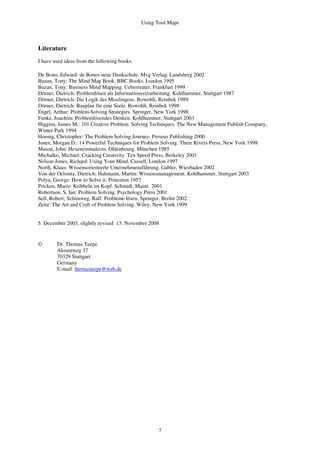 Using Tool Maps
7
Literature
I have used ideas from the following books.
De Bono, Edward: de Bonos neue Denkschule. Mvg Verlag, Landsberg 2002
Buzan, Tony: The Mind Map Book. BBC Books, London 1995
Buzan, Tony: Business Mind Mapping. Ueberreuter, Frankfurt 1999
Dörner, Dietrich: Problemlösen als Informationsverarbeitung. Kohlhammer, Stuttgart 1987
Dörner, Dietrich: Die Logik des Misslingens. Rowohlt, Reinbek 1989
Dörner, Dietrich: Bauplan für eine Seele. Rowohlt, Reinbek 1998
Engel, Arthur: Problem-Solving Strategies. Springer, New York 1998
Funke, Joachim: Problemlösendes Denken. Kohlhammer, Stuttgart 2003
Higgins, James M.: 101 Creative Problem Solving Techniques. The New Management Publish Company,
Winter Park 1994
Hoenig, Christopher: The Problem Solving Journey. Perseus Publishing 2000
Jones, Morgan D.: 14 Powerful Techniques for Problem Solving. Three Rivers Press, New York 1998
Mason, John: Hexeneinmaleins. Oldenbourg, München 1985
Michalko, Michael: Cracking Creativity. Ten Speed Press, Berkeley 2001
Nelson-Jones, Richard: Using Your Mind. Cassell, London 1997
North, Klaus: Wissensorientierte Unternehmensführung. Gabler, Wiesbaden 2002
Von der Oelsnitz, Dietrich; Hahmann, Martin: Wissensmanagement. Kohlhammer, Stuttgart 2003
Polya, George: How to Solve it. Princeton 1957
Pricken, Mario: Kribbeln im Kopf. Schmidt, Mainz 2001
Robertson, S. Ian: Problem Solving. Psychology Press 2001
Sell, Robert; Schimweg, Ralf: Probleme lösen. Springer, Berlin 2002
Zeitz: The Art and Craft of Problem Solving. Wiley, New York 1999
5. December 2003, slightly revised 13. November 2008
© Dr. Thomas Teepe
Alosenweg 37
70329 Stuttgart
Germany
E-mail: thomasteepe@web.de
 