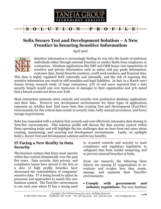 1 of 8
S O L U T I O N P R O F I L E
Copyright© The TANEJA Group, Inc. 2003. All Rights Reserved
87 Elm Street, Suite 900 Hopkinton, MA 01748 Tel: 508-435-5040 Fax: 508-435-1530 www.tanejagroup.com
Solix Secure Test and Development Solution – A New
Frontier in Securing Sensitive Information
April 2007
Sensitive information is increasingly finding its way into the hands of malicious
individuals either through external breaches or insider thefts from employees or
contractors. Database applications like ERP and CRM house vast repositories of
sensitive and private information such as salary and pay grade information,
customer data, Social Security numbers, credit card numbers, and financial data.
This data is highly regulated both externally and internally, and the risk of exposing this
sensitive information can result in stiff penalties and legal liabilities. In fact, in a March 2007
Taneja Group research study of large enterprises, 57% of end users reported that a data
security breach would cost over $500,000 in damages to their organization and 31% stated
that a breach would cost them over $1M.
Most enterprises maintain strict controls and security over production database applications
and their data. However test development environments for these types of applications
represent an Achilles heel. End users state that creating Test and Development (Test/Dev)
environments for this critical data results in security risks, hefty manual procedures, and heavy
storage requirements.
Solix has responded with a solution that securely and cost-effectively automates data cloning in
Test/Dev environments. This solution profile will discuss the data security context within
firms operating today and will highlight the key challenges that we hear from end users about
creating, maintaining, and securing test development environments. Lastly, we spotlight
Solix’s, Secure Test and Development solution and its key benefits.
IT Facing a New Reality in Data
Security
The business context that firms must operate
within has evolved dramatically over the past
five years. Data security, data privacy, and
compliance issues have moved to the fore as
a slew of high profile breaches have
showcased the vulnerabilities of companies’
sensitive data. IT is being forced to adjust its
processes and approaches to match this new
business context. The Test/Dev environment
is one such area where IT has a strong need
to re-assert controls and security to meet
compliance and regulatory legislation, to
safeguard data from insider tampering, and
to prevent external breaches or leaks.
From our research, the following three
drivers are causing IT organizations to re-
evaluate and re-plan how they create,
manage, and maintain their Test/Dev
environments:
• Comply with government and
industry regulations. The very database
 