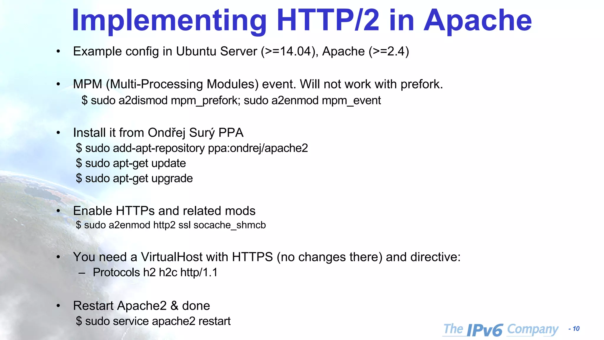 - 10
Implementing HTTP/2 in Apache
• Example config in Ubuntu Server (>=14.04), Apache (>=2.4)
• MPM (Multi-Processing Modules) event. Will not work with prefork.
$ sudo a2dismod mpm_prefork; sudo a2enmod mpm_event
• Install it from Ondřej Surý PPA
$ sudo add-apt-repository ppa:ondrej/apache2
$ sudo apt-get update
$ sudo apt-get upgrade
• Enable HTTPs and related mods
$ sudo a2enmod http2 ssl socache_shmcb
• You need a VirtualHost with HTTPS (no changes there) and directive:
– Protocols h2 h2c http/1.1
• Restart Apache2 & done
$ sudo service apache2 restart
 