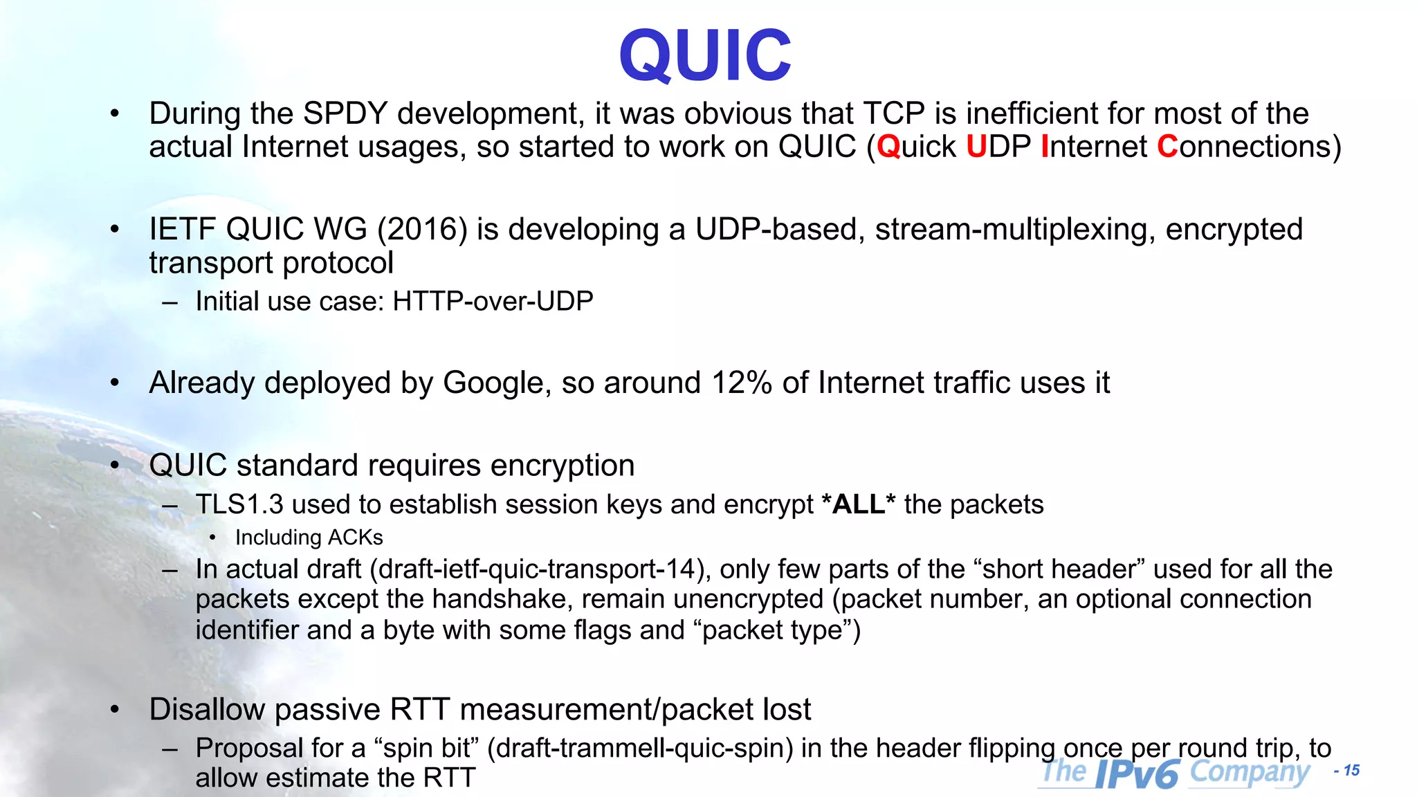 - 15
QUIC
• During the SPDY development, it was obvious that TCP is inefficient for most of the
actual Internet usages, so started to work on QUIC (Quick UDP Internet Connections)
• IETF QUIC WG (2016) is developing a UDP-based, stream-multiplexing, encrypted
transport protocol
– Initial use case: HTTP-over-UDP
• Already deployed by Google, so around 12% of Internet traffic uses it
• QUIC standard requires encryption
– TLS1.3 used to establish session keys and encrypt *ALL* the packets
• Including ACKs
– In actual draft (draft-ietf-quic-transport-14), only few parts of the “short header” used for all the
packets except the handshake, remain unencrypted (packet number, an optional connection
identifier and a byte with some flags and “packet type”)
• Disallow passive RTT measurement/packet lost
– Proposal for a “spin bit” (draft-trammell-quic-spin) in the header flipping once per round trip, to
allow estimate the RTT
 