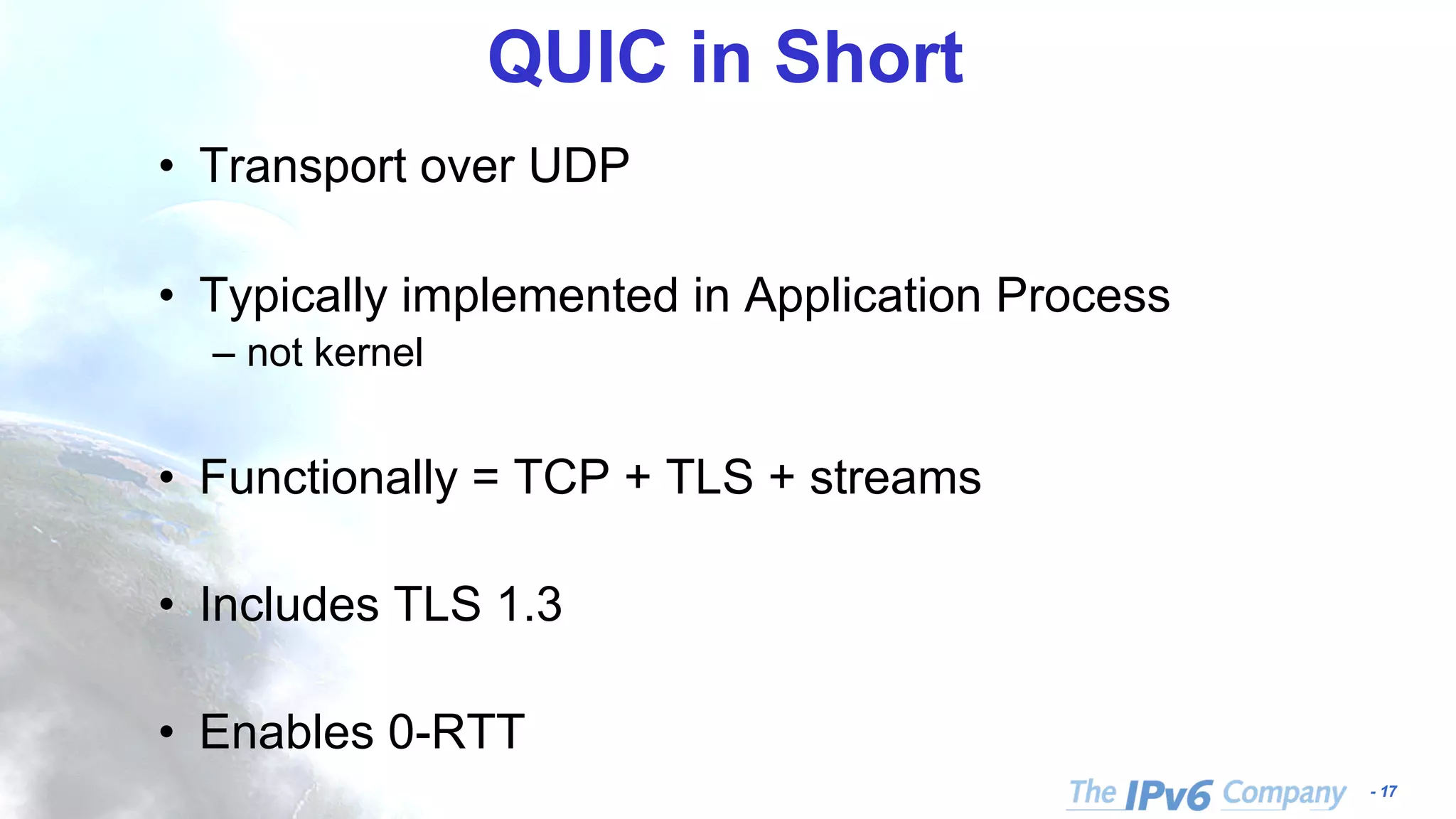 - 17
QUIC in Short
• Transport over UDP
• Typically implemented in Application Process
– not kernel
• Functionally = TCP + TLS + streams
• Includes TLS 1.3
• Enables 0-RTT
 