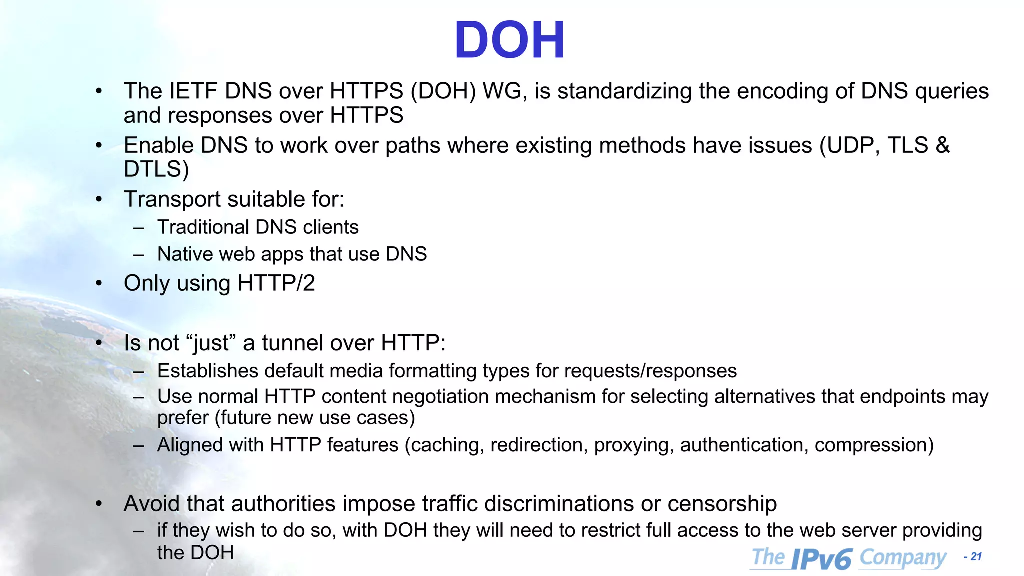 - 21
DOH
• The IETF DNS over HTTPS (DOH) WG, is standardizing the encoding of DNS queries
and responses over HTTPS
• Enable DNS to work over paths where existing methods have issues (UDP, TLS &
DTLS)
• Transport suitable for:
– Traditional DNS clients
– Native web apps that use DNS
• Only using HTTP/2
• Is not “just” a tunnel over HTTP:
– Establishes default media formatting types for requests/responses
– Use normal HTTP content negotiation mechanism for selecting alternatives that endpoints may
prefer (future new use cases)
– Aligned with HTTP features (caching, redirection, proxying, authentication, compression)
• Avoid that authorities impose traffic discriminations or censorship
– if they wish to do so, with DOH they will need to restrict full access to the web server providing
the DOH
 
