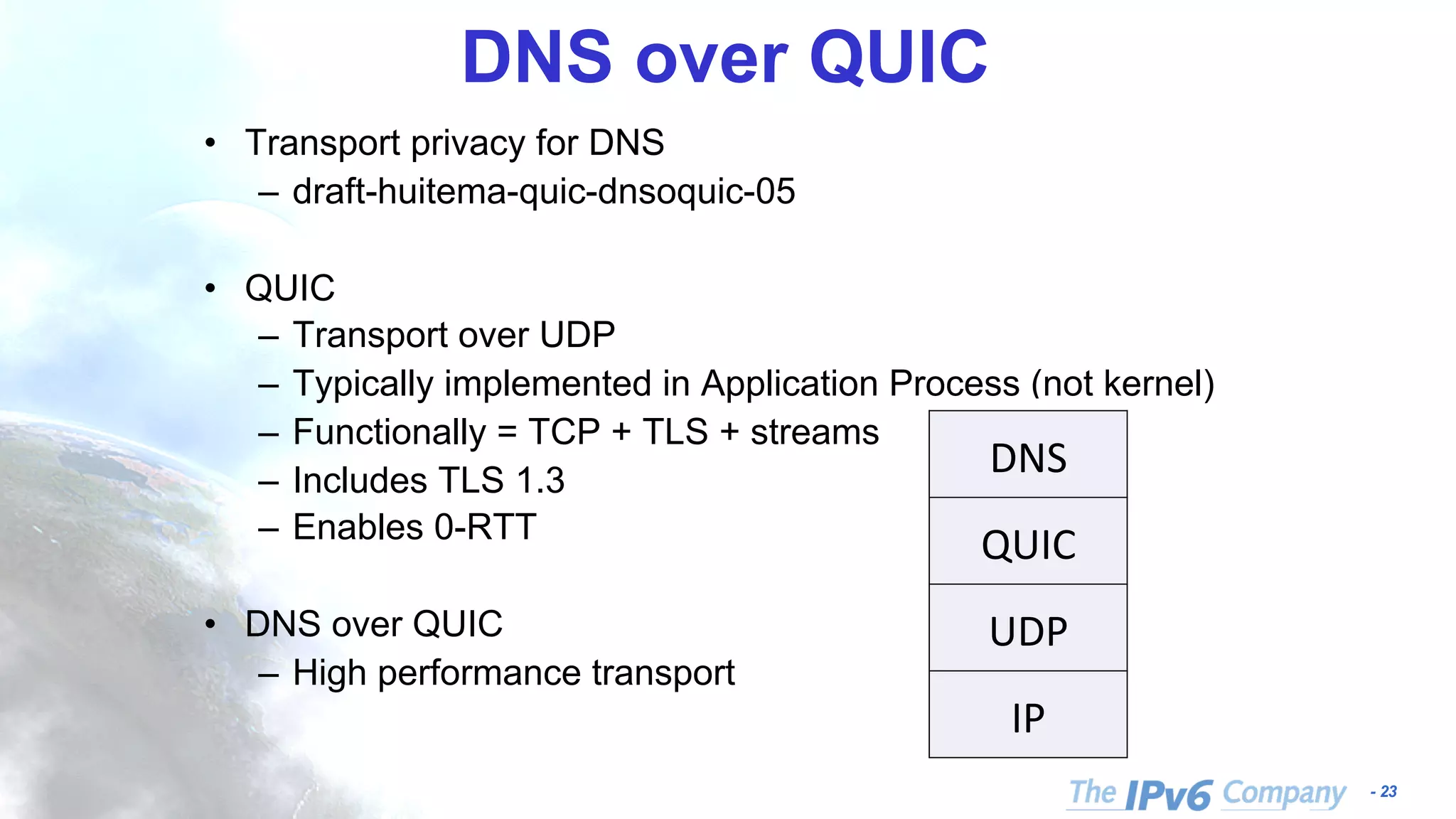 - 23
DNS over QUIC
• Transport privacy for DNS
– draft-huitema-quic-dnsoquic-05
• QUIC
– Transport over UDP
– Typically implemented in Application Process (not kernel)
– Functionally = TCP + TLS + streams
– Includes TLS 1.3
– Enables 0-RTT
• DNS over QUIC
– High performance transport
What is DNS over QUIC
DNS	
QUIC	
UDP	
IP	
•  QUIC	
•  Transport	over	UD
•  Typically	impleme
•  Func&onally	equiv
•  Incorporates	TLS	1
•  Enables	0-RTT	
•  DNS	over	QUIC	
•  High	performance
•  Inform	QUIC	deve
 