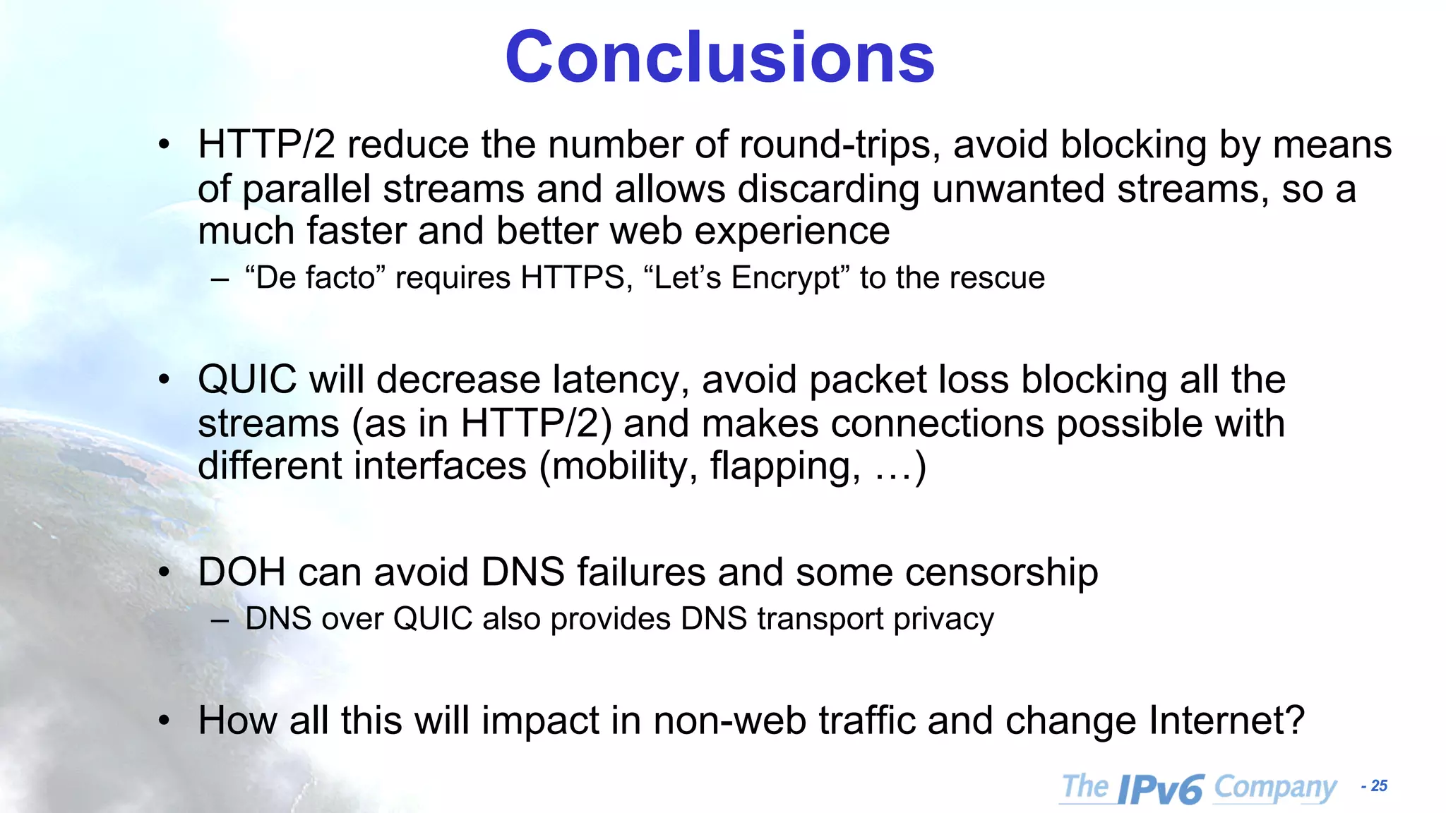 - 25
Conclusions
• HTTP/2 reduce the number of round-trips, avoid blocking by means
of parallel streams and allows discarding unwanted streams, so a
much faster and better web experience
– “De facto” requires HTTPS, “Let’s Encrypt” to the rescue
• QUIC will decrease latency, avoid packet loss blocking all the
streams (as in HTTP/2) and makes connections possible with
different interfaces (mobility, flapping, …)
• DOH can avoid DNS failures and some censorship
– DNS over QUIC also provides DNS transport privacy
• How all this will impact in non-web traffic and change Internet?
 