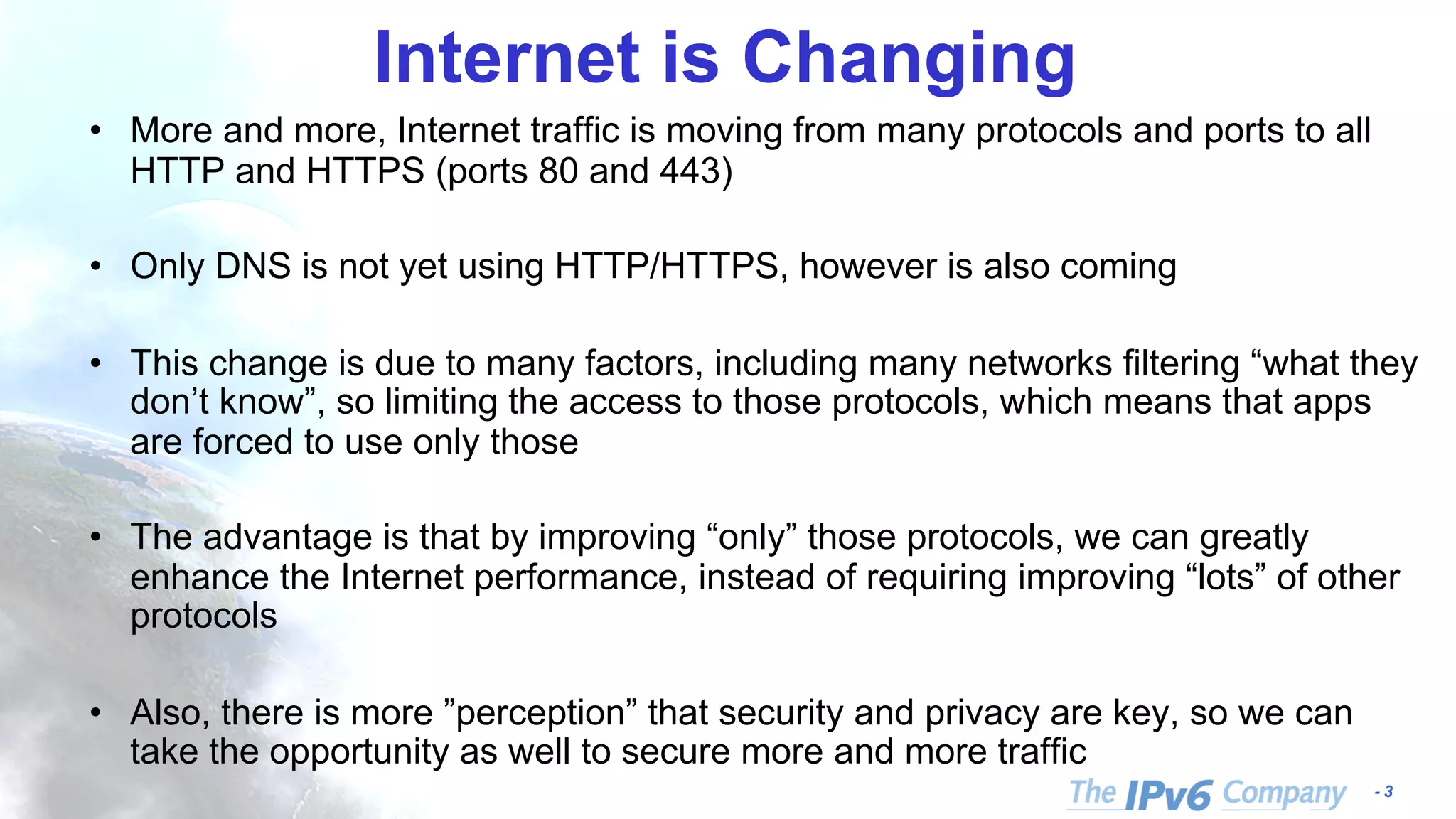 - 3
Internet is Changing
• More and more, Internet traffic is moving from many protocols and ports to all
HTTP and HTTPS (ports 80 and 443)
• Only DNS is not yet using HTTP/HTTPS, however is also coming
• This change is due to many factors, including many networks filtering “what they
don’t know”, so limiting the access to those protocols, which means that apps
are forced to use only those
• The advantage is that by improving “only” those protocols, we can greatly
enhance the Internet performance, instead of requiring improving “lots” of other
protocols
• Also, there is more ”perception” that security and privacy are key, so we can
take the opportunity as well to secure more and more traffic
 