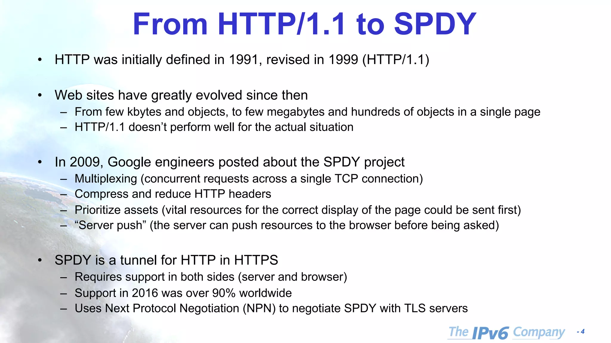 - 4
From HTTP/1.1 to SPDY
• HTTP was initially defined in 1991, revised in 1999 (HTTP/1.1)
• Web sites have greatly evolved since then
– From few kbytes and objects, to few megabytes and hundreds of objects in a single page
– HTTP/1.1 doesn’t perform well for the actual situation
• In 2009, Google engineers posted about the SPDY project
– Multiplexing (concurrent requests across a single TCP connection)
– Compress and reduce HTTP headers
– Prioritize assets (vital resources for the correct display of the page could be sent first)
– “Server push” (the server can push resources to the browser before being asked)
• SPDY is a tunnel for HTTP in HTTPS
– Requires support in both sides (server and browser)
– Support in 2016 was over 90% worldwide
– Uses Next Protocol Negotiation (NPN) to negotiate SPDY with TLS servers
 