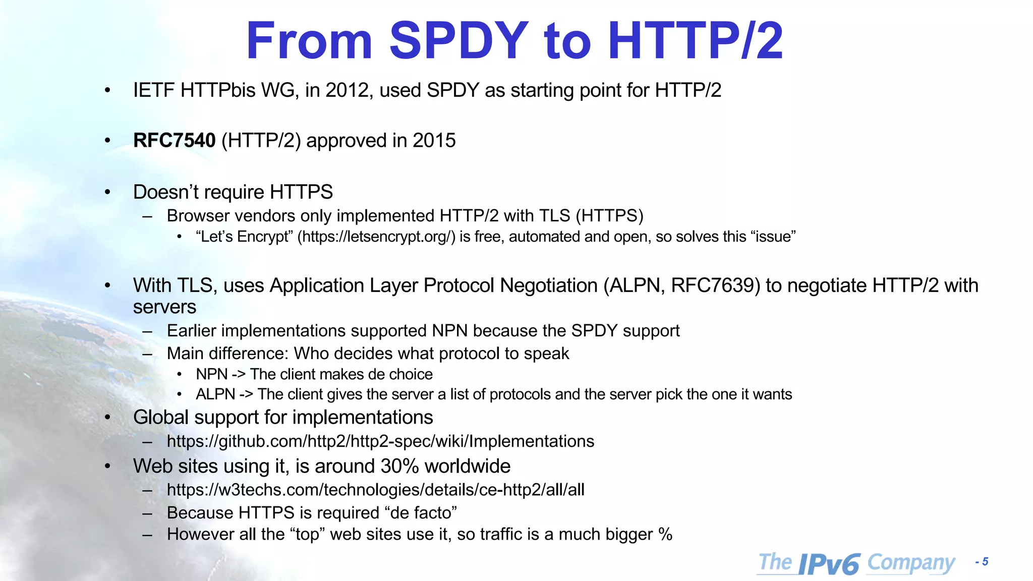 - 5
From SPDY to HTTP/2
• IETF HTTPbis WG, in 2012, used SPDY as starting point for HTTP/2
• RFC7540 (HTTP/2) approved in 2015
• Doesn’t require HTTPS
– Browser vendors only implemented HTTP/2 with TLS (HTTPS)
• “Let’s Encrypt” (https://letsencrypt.org/) is free, automated and open, so solves this “issue”
• With TLS, uses Application Layer Protocol Negotiation (ALPN, RFC7639) to negotiate HTTP/2 with
servers
– Earlier implementations supported NPN because the SPDY support
– Main difference: Who decides what protocol to speak
• NPN -> The client makes de choice
• ALPN -> The client gives the server a list of protocols and the server pick the one it wants
• Global support for implementations
– https://github.com/http2/http2-spec/wiki/Implementations
• Web sites using it, is around 30% worldwide
– https://w3techs.com/technologies/details/ce-http2/all/all
– Because HTTPS is required “de facto”
– However all the “top” web sites use it, so traffic is a much bigger %
 