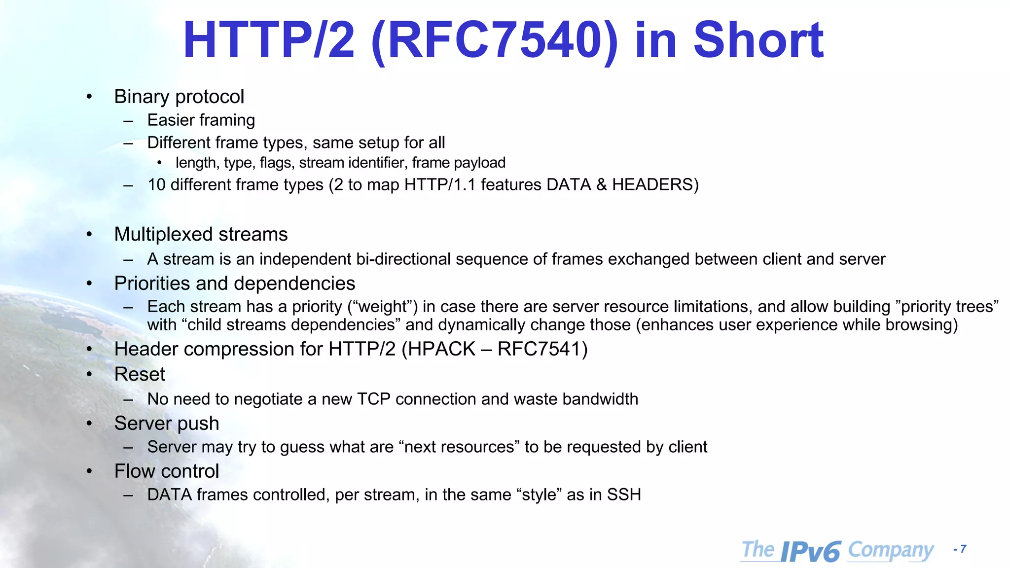 - 7
HTTP/2 (RFC7540) in Short
• Binary protocol
– Easier framing
– Different frame types, same setup for all
• length, type, flags, stream identifier, frame payload
– 10 different frame types (2 to map HTTP/1.1 features DATA & HEADERS)
• Multiplexed streams
– A stream is an independent bi-directional sequence of frames exchanged between client and server
• Priorities and dependencies
– Each stream has a priority (“weight”) in case there are server resource limitations, and allow building ”priority trees”
with “child streams dependencies” and dynamically change those (enhances user experience while browsing)
• Header compression for HTTP/2 (HPACK – RFC7541)
• Reset
– No need to negotiate a new TCP connection and waste bandwidth
• Server push
– Server may try to guess what are “next resources” to be requested by client
• Flow control
– DATA frames controlled, per stream, in the same “style” as in SSH
 