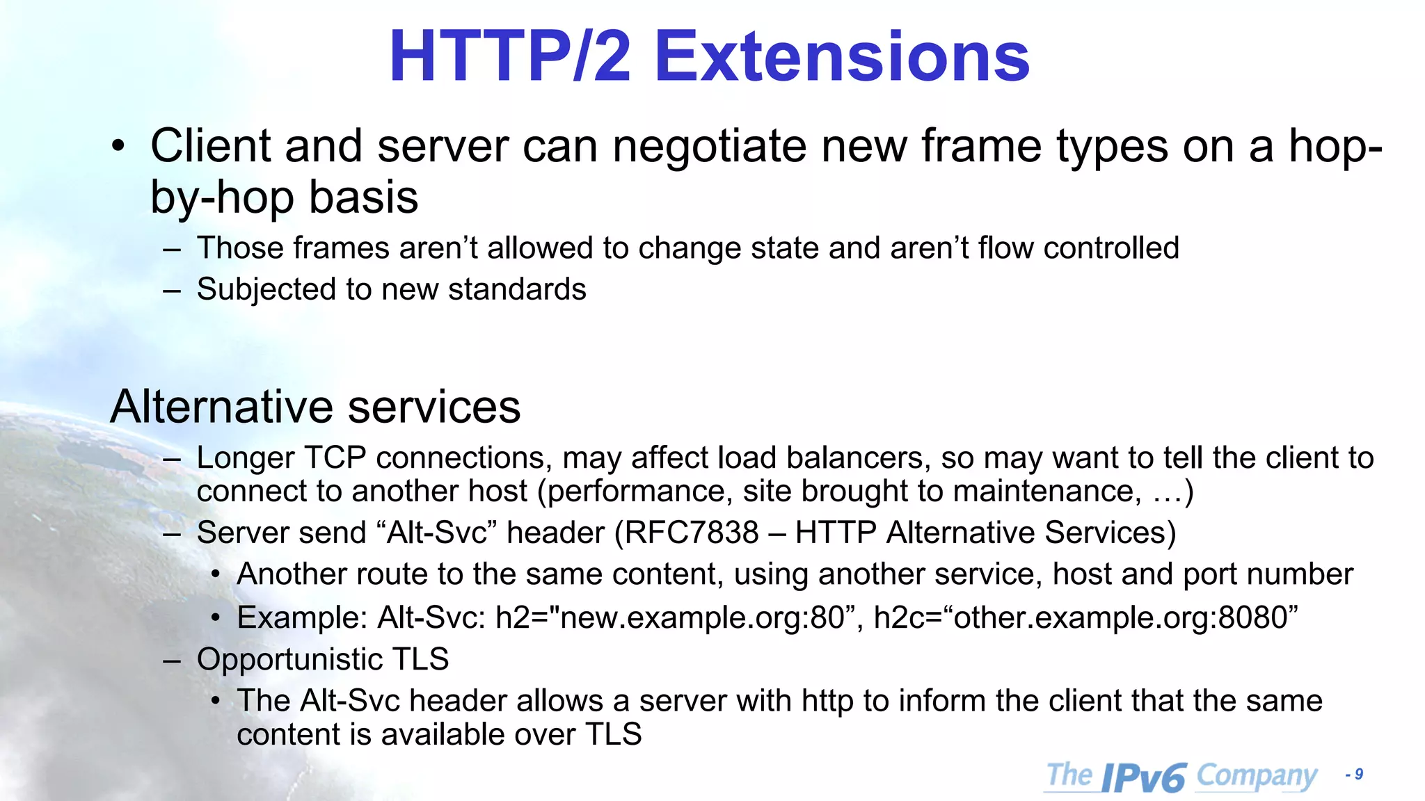- 9
HTTP/2 Extensions
• Client and server can negotiate new frame types on a hop-
by-hop basis
– Those frames aren’t allowed to change state and aren’t flow controlled
– Subjected to new standards
Alternative services
– Longer TCP connections, may affect load balancers, so may want to tell the client to
connect to another host (performance, site brought to maintenance, …)
– Server send “Alt-Svc” header (RFC7838 – HTTP Alternative Services)
• Another route to the same content, using another service, host and port number
• Example: Alt-Svc: h2="new.example.org:80”, h2c=“other.example.org:8080”
– Opportunistic TLS
• The Alt-Svc header allows a server with http to inform the client that the same
content is available over TLS
 