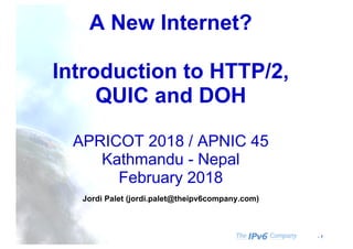 - 1
A New Internet?
Introduction to HTTP/2,
QUIC and DOH
APRICOT 2018 / APNIC 45
Kathmandu - Nepal
February 2018
Jordi Palet (jordi.palet@theipv6company.com)
 