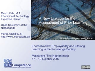 Eportfolio2007: Employability and Lifelong Learning in the Knowledge Society Maastricht (The Netherlands) 17 – 19 October 2007 Marco Kalz, M.A. Educational Technology Expertise Center Open University of the Netherlands [email_address] http://www.marcokalz.de A New Linkage for the Assessment of Prior Learning Photo by weegeebored@Flickr 