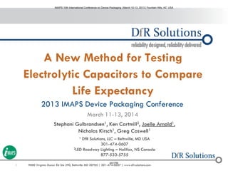 1 9000 Virginia Manor Rd Ste 290, Beltsville MD 20705 | 301-474-0607 | www.dfrsolutions.com
A New Method for Testing
Electrolytic Capacitors to Compare
Life Expectancy
2013 IMAPS Device Packaging Conference
March 11-13, 2014
Stephani Gulbrandsen1, Ken Cartmill2, Joelle Arnold1,
Nicholas Kirsch1, Greg Caswell1
1 DfR Solutions, LLC – Beltsville, MD USA
301-474-0607
2LED Roadway Lighting – Halifax, NS Canada
877-533-5755
IMAPS 10th International Conference on Device Packaging | March 10-13, 2013 | Fountain Hills, AZ USA
001759
 