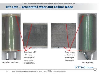 16 9000 Virginia Manor Rd Ste 290, Beltsville MD 20705 | 301-474-0607 | www.dfrsolutions.com
Life Test – Accelerated Wear-Out Failure Mode
As-received
Dried out, off
white paper
indicative of
electrolyte
evaporation.
Grey paper
indicative of
electrolyte
saturation.
Accelerated test
IMAPS 10th International Conference on Device Packaging | March 10-13, 2013 | Fountain Hills, AZ USA
001774
 