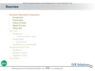 3 9000 Virginia Manor Rd Ste 290, Beltsville MD 20705 | 301-474-0607 | www.dfrsolutions.com
Overview
o Aluminum Electrolytic Capacitors
o Introduction
o Construction
o Failure Criteria
o Ripple Current
o Wear-Out
o Life Test
o Traditional
o Trends evident in data
o Accelerated
o Calculations
o Traditional vs. Accelerated
o Accelerated Life Test
o Conditions
o Suppliers A & B
o Suppliers C & D
o Conclusions
IMAPS 10th International Conference on Device Packaging | March 10-13, 2013 | Fountain Hills, AZ USA
001761
 