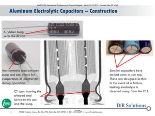 6 9000 Virginia Manor Rd Ste 290, Beltsville MD 20705 | 301-474-0607 | www.dfrsolutions.com
Aluminum Electrolytic Capacitors – Construction
Non-hermetic seal between
bung and can allows for
evaporation of electrolyte
during operation.
A rubber bung
seals the Al can.
CT scan showing the
crimped seal
between the can
and the bung.
Smaller capacitors have
etched vents at can top.
These are designed so that
in the event of a failure,
leaking electrolyte is
directed away from the PCB.
IMAPS 10th International Conference on Device Packaging | March 10-13, 2013 | Fountain Hills, AZ USA
001764
 