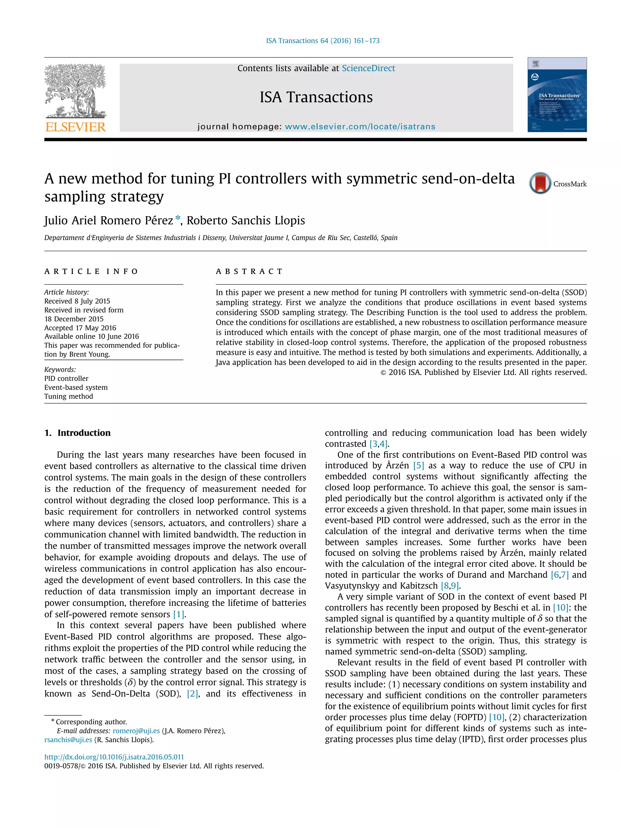 A new method for tuning PI controllers with symmetric send-on-delta sampling strategy Julio Ariel Romero Pérez n , Roberto Sanchis Llopis Departament d'Enginyeria de Sistemes Industrials i Disseny, Universitat Jaume I, Campus de Riu Sec, Castelló, Spain a r t i c l e i n f o Article history: Received 8 July 2015 Received in revised form 18 December 2015 Accepted 17 May 2016 Available online 10 June 2016 This paper was recommended for publica- tion by Brent Young. Keywords: PID controller Event-based system Tuning method a b s t r a c t In this paper we present a new method for tuning PI controllers with symmetric send-on-delta (SSOD) sampling strategy. First we analyze the conditions that produce oscillations in event based systems considering SSOD sampling strategy. The Describing Function is the tool used to address the problem. Once the conditions for oscillations are established, a new robustness to oscillation performance measure is introduced which entails with the concept of phase margin, one of the most traditional measures of relative stability in closed-loop control systems. Therefore, the application of the proposed robustness measure is easy and intuitive. The method is tested by both simulations and experiments. Additionally, a Java application has been developed to aid in the design according to the results presented in the paper. & 2016 ISA. Published by Elsevier Ltd. All rights reserved. 1. Introduction During the last years many researches have been focused in event based controllers as alternative to the classical time driven control systems. The main goals in the design of these controllers is the reduction of the frequency of measurement needed for control without degrading the closed loop performance. This is a basic requirement for controllers in networked control systems where many devices (sensors, actuators, and controllers) share a communication channel with limited bandwidth. The reduction in the number of transmitted messages improve the network overall behavior, for example avoiding dropouts and delays. The use of wireless communications in control application has also encour- aged the development of event based controllers. In this case the reduction of data transmission imply an important decrease in power consumption, therefore increasing the lifetime of batteries of self-powered remote sensors [1]. In this context several papers have been published where Event-Based PID control algorithms are proposed. These algo- rithms exploit the properties of the PID control while reducing the network trafﬁc between the controller and the sensor using, in most of the cases, a sampling strategy based on the crossing of levels or thresholds (δ) by the control error signal. This strategy is known as Send-On-Delta (SOD), [2], and its effectiveness in controlling and reducing communication load has been widely contrasted [3,4]. One of the ﬁrst contributions on Event-Based PID control was introduced by Årzén [5] as a way to reduce the use of CPU in embedded control systems without signiﬁcantly affecting the closed loop performance. To achieve this goal, the sensor is sam- pled periodically but the control algorithm is activated only if the error exceeds a given threshold. In that paper, some main issues in event-based PID control were addressed, such as the error in the calculation of the integral and derivative terms when the time between samples increases. Some further works have been focused on solving the problems raised by Årzén, mainly related with the calculation of the integral error cited above. It should be noted in particular the works of Durand and Marchand [6,7] and Vasyutynskyy and Kabitzsch [8,9]. A very simple variant of SOD in the context of event based PI controllers has recently been proposed by Beschi et al. in [10]: the sampled signal is quantiﬁed by a quantity multiple of δ so that the relationship between the input and output of the event-generator is symmetric with respect to the origin. Thus, this strategy is named symmetric send-on-delta (SSOD) sampling. Relevant results in the ﬁeld of event based PI controller with SSOD sampling have been obtained during the last years. These results include: (1) necessary conditions on system instability and necessary and sufﬁcient conditions on the controller parameters for the existence of equilibrium points without limit cycles for ﬁrst order processes plus time delay (FOPTD) [10], (2) characterization of equilibrium point for different kinds of systems such as inte- grating processes plus time delay (IPTD), ﬁrst order processes plus Contents lists available at ScienceDirect journal homepage: www.elsevier.com/locate/isatrans ISA Transactions http://dx.doi.org/10.1016/j.isatra.2016.05.011 0019-0578/& 2016 ISA. Published by Elsevier Ltd. All rights reserved. n Corresponding author. E-mail addresses: romeroj@uji.es (J.A. Romero Pérez), rsanchis@uji.es (R. Sanchis Llopis). ISA Transactions 64 (2016) 161–173 