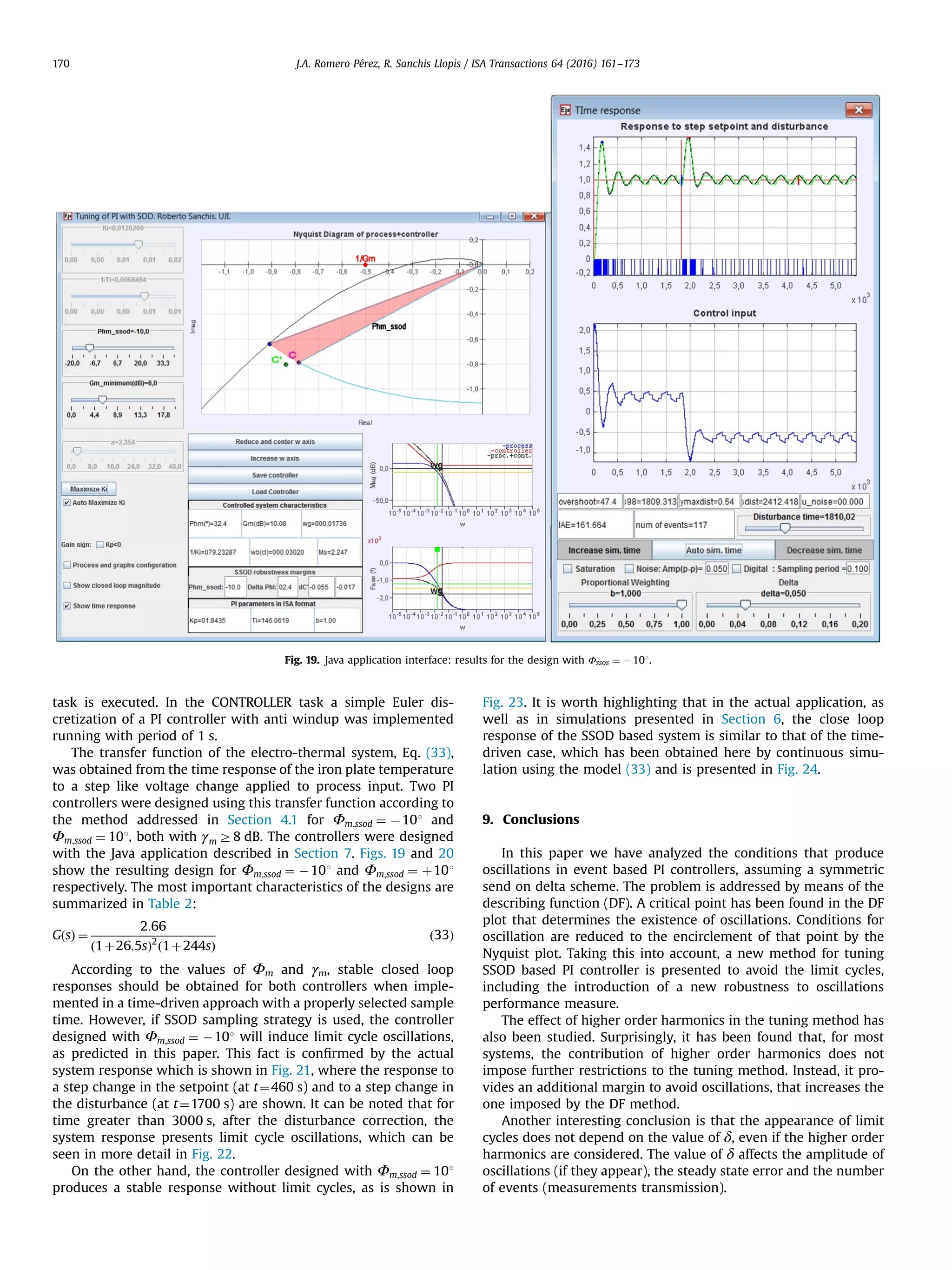 task is executed. In the CONTROLLER task a simple Euler dis- cretization of a PI controller with anti windup was implemented running with period of 1 s. The transfer function of the electro-thermal system, Eq. (33), was obtained from the time response of the iron plate temperature to a step like voltage change applied to process input. Two PI controllers were designed using this transfer function according to the method addressed in Section 4.1 for Φm;ssod ¼ À101 and Φm;ssod ¼ 101, both with γm Z8 dB. The controllers were designed with the Java application described in Section 7. Figs. 19 and 20 show the resulting design for Φm;ssod ¼ À101 and Φm;ssod ¼ þ101 respectively. The most important characteristics of the designs are summarized in Table 2: GðsÞ ¼ 2:66 ð1þ26:5sÞ2 ð1þ244sÞ ð33Þ According to the values of Φm and γm, stable closed loop responses should be obtained for both controllers when imple- mented in a time-driven approach with a properly selected sample time. However, if SSOD sampling strategy is used, the controller designed with Φm;ssod ¼ À101 will induce limit cycle oscillations, as predicted in this paper. This fact is conﬁrmed by the actual system response which is shown in Fig. 21, where the response to a step change in the setpoint (at t¼460 s) and to a step change in the disturbance (at t¼1700 s) are shown. It can be noted that for time greater than 3000 s, after the disturbance correction, the system response presents limit cycle oscillations, which can be seen in more detail in Fig. 22. On the other hand, the controller designed with Φm;ssod ¼ 101 produces a stable response without limit cycles, as is shown in Fig. 23. It is worth highlighting that in the actual application, as well as in simulations presented in Section 6, the close loop response of the SSOD based system is similar to that of the time- driven case, which has been obtained here by continuous simu- lation using the model (33) and is presented in Fig. 24. 9. Conclusions In this paper we have analyzed the conditions that produce oscillations in event based PI controllers, assuming a symmetric send on delta scheme. The problem is addressed by means of the describing function (DF). A critical point has been found in the DF plot that determines the existence of oscillations. Conditions for oscillation are reduced to the encirclement of that point by the Nyquist plot. Taking this into account, a new method for tuning SSOD based PI controller is presented to avoid the limit cycles, including the introduction of a new robustness to oscillations performance measure. The effect of higher order harmonics in the tuning method has also been studied. Surprisingly, it has been found that, for most systems, the contribution of higher order harmonics does not impose further restrictions to the tuning method. Instead, it pro- vides an additional margin to avoid oscillations, that increases the one imposed by the DF method. Another interesting conclusion is that the appearance of limit cycles does not depend on the value of δ, even if the higher order harmonics are considered. The value of δ affects the amplitude of oscillations (if they appear), the steady state error and the number of events (measurements transmission). Fig. 19. Java application interface: results for the design with Φssos ¼ À101. J.A. Romero Pérez, R. Sanchis Llopis / ISA Transactions 64 (2016) 161–173170 