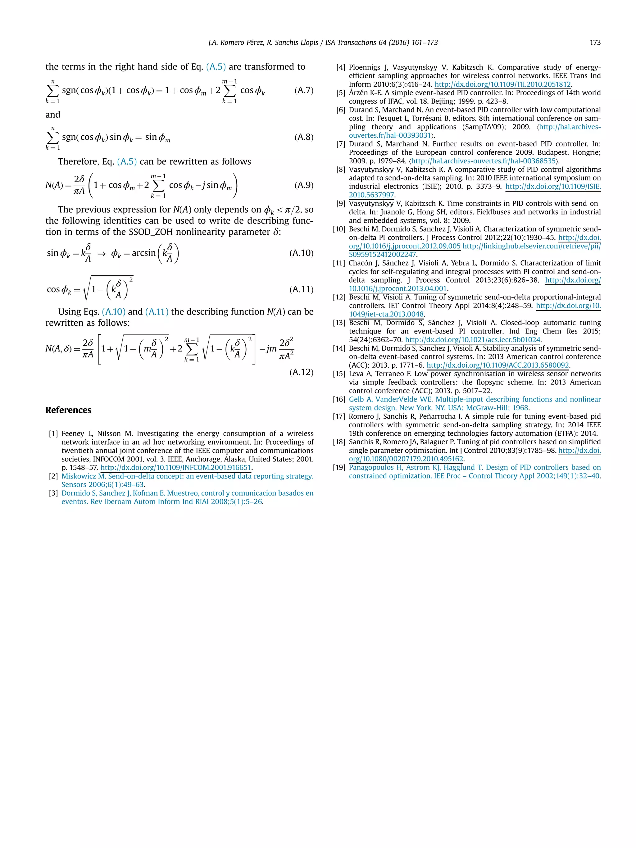 the terms in the right hand side of Eq. (A.5) are transformed to Xn k ¼ 1 sgnð cos ϕkÞð1þ cos ϕkÞ ¼ 1þ cos ϕm þ2 Xm À1 k ¼ 1 cos ϕk ðA:7Þ and Xn k ¼ 1 sgnð cos ϕkÞ sin ϕk ¼ sin ϕm ðA:8Þ Therefore, Eq. (A.5) can be rewritten as follows NðAÞ ¼ 2δ πA 1þ cos ϕm þ2 XmÀ 1 k ¼ 1 cos ϕk Àj sin ϕm ! ðA:9Þ The previous expression for N(A) only depends on ϕk rπ=2, so the following identities can be used to write de describing func- tion in terms of the SSOD_ZOH nonlinearity parameter δ: sin ϕk ¼ k δ A ) ϕk ¼ arcsin k δ A ðA:10Þ cos ϕk ¼ ﬃﬃﬃﬃﬃﬃﬃﬃﬃﬃﬃﬃﬃﬃﬃﬃﬃﬃﬃﬃﬃﬃﬃ 1À k δ A 2 s ðA:11Þ Using Eqs. (A.10) and (A.11) the describing function N(A) can be rewritten as follows: NðA; δÞ ¼ 2δ πA 1þ ﬃﬃﬃﬃﬃﬃﬃﬃﬃﬃﬃﬃﬃﬃﬃﬃﬃﬃﬃﬃﬃﬃﬃﬃﬃ 1À m δ A 2 s þ2 XmÀ 1 k ¼ 1 ﬃﬃﬃﬃﬃﬃﬃﬃﬃﬃﬃﬃﬃﬃﬃﬃﬃﬃﬃﬃﬃﬃﬃ 1À k δ A 2 s2 4 3 5Àjm 2δ2 πA2 ðA:12Þ References [1] Feeney L, Nilsson M. Investigating the energy consumption of a wireless network interface in an ad hoc networking environment. In: Proceedings of twentieth annual joint conference of the IEEE computer and communications societies, INFOCOM 2001, vol. 3. IEEE, Anchorage, Alaska, United States; 2001. p. 1548–57. http://dx.doi.org/10.1109/INFCOM.2001.916651. [2] Miskowicz M. Send-on-delta concept: an event-based data reporting strategy. Sensors 2006;6(1):49–63. [3] Dormido S, Sanchez J, Kofman E. Muestreo, control y comunicacion basados en eventos. Rev Iberoam Autom Inform Ind RIAI 2008;5(1):5–26. [4] Ploennigs J, Vasyutynskyy V, Kabitzsch K. Comparative study of energy- efﬁcient sampling approaches for wireless control networks. IEEE Trans Ind Inform 2010;6(3):416–24. http://dx.doi.org/10.1109/TII.2010.2051812. [5] Årzén K-E. A simple event-based PID controller. In: Proceedings of 14th world congress of IFAC, vol. 18. Beijing; 1999. p. 423–8. [6] Durand S, Marchand N. An event-based PID controller with low computational cost. In: Fesquet L, Torrésani B, editors. 8th international conference on sam- pling theory and applications (SampTA'09); 2009. 〈http://hal.archives- ouvertes.fr/hal-00393031〉. [7] Durand S, Marchand N. Further results on event-based PID controller. In: Proceedings of the European control conference 2009. Budapest, Hongrie; 2009. p. 1979–84. 〈http://hal.archives-ouvertes.fr/hal-00368535〉. [8] Vasyutynskyy V, Kabitzsch K. A comparative study of PID control algorithms adapted to send-on-delta sampling. In: 2010 IEEE international symposium on industrial electronics (ISIE); 2010. p. 3373–9. http://dx.doi.org/10.1109/ISIE. 2010.5637997. [9] Vasyutynskyy V, Kabitzsch K. Time constraints in PID controls with send-on- delta. In: Juanole G, Hong SH, editors. Fieldbuses and networks in industrial and embedded systems, vol. 8; 2009. [10] Beschi M, Dormido S, Sanchez J, Visioli A. Characterization of symmetric send- on-delta PI controllers. J Process Control 2012;22(10):1930–45. http://dx.doi. org/10.1016/j.jprocont.2012.09.005 http://linkinghub.elsevier.com/retrieve/pii/ S0959152412002247. [11] Chacón J, Sánchez J, Visioli A, Yebra L, Dormido S. Characterization of limit cycles for self-regulating and integral processes with PI control and send-on- delta sampling. J Process Control 2013;23(6):826–38. http://dx.doi.org/ 10.1016/j.jprocont.2013.04.001. [12] Beschi M, Visioli A. Tuning of symmetric send-on-delta proportional-integral controllers. IET Control Theory Appl 2014;8(4):248–59. http://dx.doi.org/10. 1049/iet-cta.2013.0048. [13] Beschi M, Dormido S, Sánchez J, Visioli A. Closed-loop automatic tuning technique for an event-based PI controller. Ind Eng Chem Res 2015; 54(24):6362–70. http://dx.doi.org/10.1021/acs.iecr.5b01024. [14] Beschi M, Dormido S, Sanchez J, Visioli A. Stability analysis of symmetric send- on-delta event-based control systems. In: 2013 American control conference (ACC); 2013. p. 1771–6. http://dx.doi.org/10.1109/ACC.2013.6580092. [15] Leva A, Terraneo F. Low power synchronisation in wireless sensor networks via simple feedback controllers: the ﬂopsync scheme. In: 2013 American control conference (ACC); 2013. p. 5017–22. [16] Gelb A, VanderVelde WE. Multiple-input describing functions and nonlinear system design. New York, NY, USA: McGraw-Hill; 1968. [17] Romero J, Sanchis R, Peñarrocha I. A simple rule for tuning event-based pid controllers with symmetric send-on-delta sampling strategy. In: 2014 IEEE 19th conference on emerging technologies factory automation (ETFA); 2014. [18] Sanchis R, Romero JA, Balaguer P. Tuning of pid controllers based on simpliﬁed single parameter optimisation. Int J Control 2010;83(9):1785–98. http://dx.doi. org/10.1080/00207179.2010.495162. [19] Panagopoulos H, Astrom KJ, Hagglund T. Design of PID controllers based on constrained optimization. IEE Proc – Control Theory Appl 2002;149(1):32–40. J.A. Romero Pérez, R. Sanchis Llopis / ISA Transactions 64 (2016) 161–173 173 