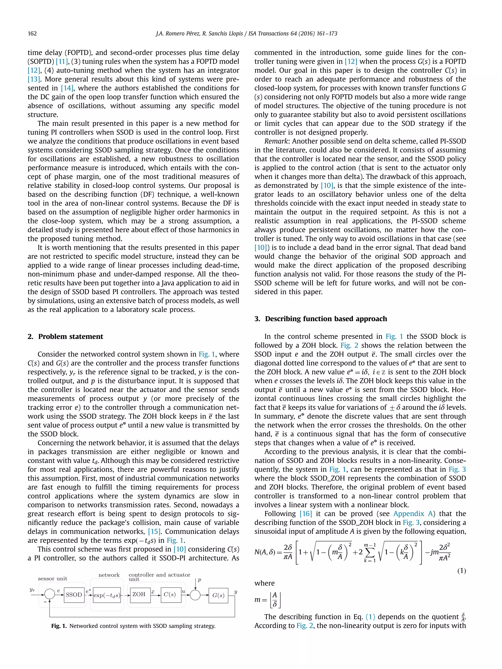 time delay (FOPTD), and second-order processes plus time delay (SOPTD) [11], (3) tuning rules when the system has a FOPTD model [12], (4) auto-tuning method when the system has an integrator [13]. More general results about this kind of systems were pre- sented in [14], where the authors established the conditions for the DC gain of the open loop transfer function which ensured the absence of oscillations, without assuming any speciﬁc model structure. The main result presented in this paper is a new method for tuning PI controllers when SSOD is used in the control loop. First we analyze the conditions that produce oscillations in event based systems considering SSOD sampling strategy. Once the conditions for oscillations are established, a new robustness to oscillation performance measure is introduced, which entails with the con- cept of phase margin, one of the most traditional measures of relative stability in closed-loop control systems. Our proposal is based on the describing function (DF) technique, a well-known tool in the area of non-linear control systems. Because the DF is based on the assumption of negligible higher order harmonics in the close-loop system, which may be a strong assumption, a detailed study is presented here about effect of those harmonics in the proposed tuning method. It is worth mentioning that the results presented in this paper are not restricted to speciﬁc model structure, instead they can be applied to a wide range of linear processes including dead-time, non-minimum phase and under-damped response. All the theo- retic results have been put together into a Java application to aid in the design of SSOD based PI controllers. The approach was tested by simulations, using an extensive batch of process models, as well as the real application to a laboratory scale process. 2. Problem statement Consider the networked control system shown in Fig. 1, where C(s) and G(s) are the controller and the process transfer functions respectively, yr is the reference signal to be tracked, y is the con- trolled output, and p is the disturbance input. It is supposed that the controller is located near the actuator and the sensor sends measurements of process output y (or more precisely of the tracking error e) to the controller through a communication net- work using the SSOD strategy. The ZOH block keeps in e the last sent value of process output en until a new value is transmitted by the SSOD block. Concerning the network behavior, it is assumed that the delays in packages transmission are either negligible or known and constant with value td. Although this may be considered restrictive for most real applications, there are powerful reasons to justify this assumption. First, most of industrial communication networks are fast enough to fulﬁll the timing requirements for process control applications where the system dynamics are slow in comparison to networks transmission rates. Second, nowadays a great research effort is being spent to design protocols to sig- niﬁcantly reduce the package's collision, main cause of variable delays in communication networks, [15]. Communication delays are represented by the terms expðÀtdsÞ in Fig. 1. This control scheme was ﬁrst proposed in [10] considering C(s) a PI controller, so the authors called it SSOD-PI architecture. As commented in the introduction, some guide lines for the con- troller tuning were given in [12] when the process G(s) is a FOPTD model. Our goal in this paper is to design the controller C(s) in order to reach an adequate performance and robustness of the closed-loop system, for processes with known transfer functions G (s) considering not only FOPTD models but also a more wide range of model structures. The objective of the tuning procedure is not only to guarantee stability but also to avoid persistent oscillations or limit cycles that can appear due to the SOD strategy if the controller is not designed properly. Remark: Another possible send on delta scheme, called PI-SSOD in the literature, could also be considered. It consists of assuming that the controller is located near the sensor, and the SSOD policy is applied to the control action (that is sent to the actuator only when it changes more than delta). The drawback of this approach, as demonstrated by [10], is that the simple existence of the inte- grator leads to an oscillatory behavior unless one of the delta thresholds coincide with the exact input needed in steady state to maintain the output in the required setpoint. As this is not a realistic assumption in real applications, the PI-SSOD scheme always produce persistent oscillations, no matter how the con- troller is tuned. The only way to avoid oscillations in that case (see [10]) is to include a dead band in the error signal. That dead band would change the behavior of the original SOD approach and would make the direct application of the proposed describing function analysis not valid. For those reasons the study of the PI- SSOD scheme will be left for future works, and will not be con- sidered in this paper. 3. Describing function based approach In the control scheme presented in Fig. 1 the SSOD block is followed by a ZOH block. Fig. 2 shows the relation between the SSOD input e and the ZOH output e. The small circles over the diagonal dotted line correspond to the values of en that are sent to the ZOH block. A new value en ¼ iδ; iAZ is sent to the ZOH block when e crosses the levels iδ. The ZOH block keeps this value in the output e until a new value en is sent from the SSOD block. Hor- izontal continuous lines crossing the small circles highlight the fact that e keeps its value for variations of 7δ around the iδ levels. In summary, en denote the discrete values that are sent through the network when the error crosses the thresholds. On the other hand, e is a continuous signal that has the form of consecutive steps that changes when a value of en is received. According to the previous analysis, it is clear that the combi- nation of SSOD and ZOH blocks results in a non-linearity. Conse- quently, the system in Fig. 1, can be represented as that in Fig. 3 where the block SSOD_ZOH represents the combination of SSOD and ZOH blocks. Therefore, the original problem of event based controller is transformed to a non-linear control problem that involves a linear system with a nonlinear block. Following [16] it can be proved (see Appendix A) that the describing function of the SSOD_ZOH block in Fig. 3, considering a sinusoidal input of amplitude A is given by the following equation, NðA; δÞ ¼ 2δ πA 1þ ﬃﬃﬃﬃﬃﬃﬃﬃﬃﬃﬃﬃﬃﬃﬃﬃﬃﬃﬃﬃﬃﬃﬃﬃﬃ 1À m δ A 2 s2 4 þ2 XmÀ 1 k ¼ 1 ﬃﬃﬃﬃﬃﬃﬃﬃﬃﬃﬃﬃﬃﬃﬃﬃﬃﬃﬃﬃﬃﬃﬃ 1À k δ A 2 s 3 5Àjm 2δ2 πA2 ð1Þ where m ¼ A δ # The describing function in Eq. (1) depends on the quotient δ A. According to Fig. 2, the non-linearity output is zero for inputs withFig. 1. Networked control system with SSOD sampling strategy. J.A. Romero Pérez, R. Sanchis Llopis / ISA Transactions 64 (2016) 161–173162 