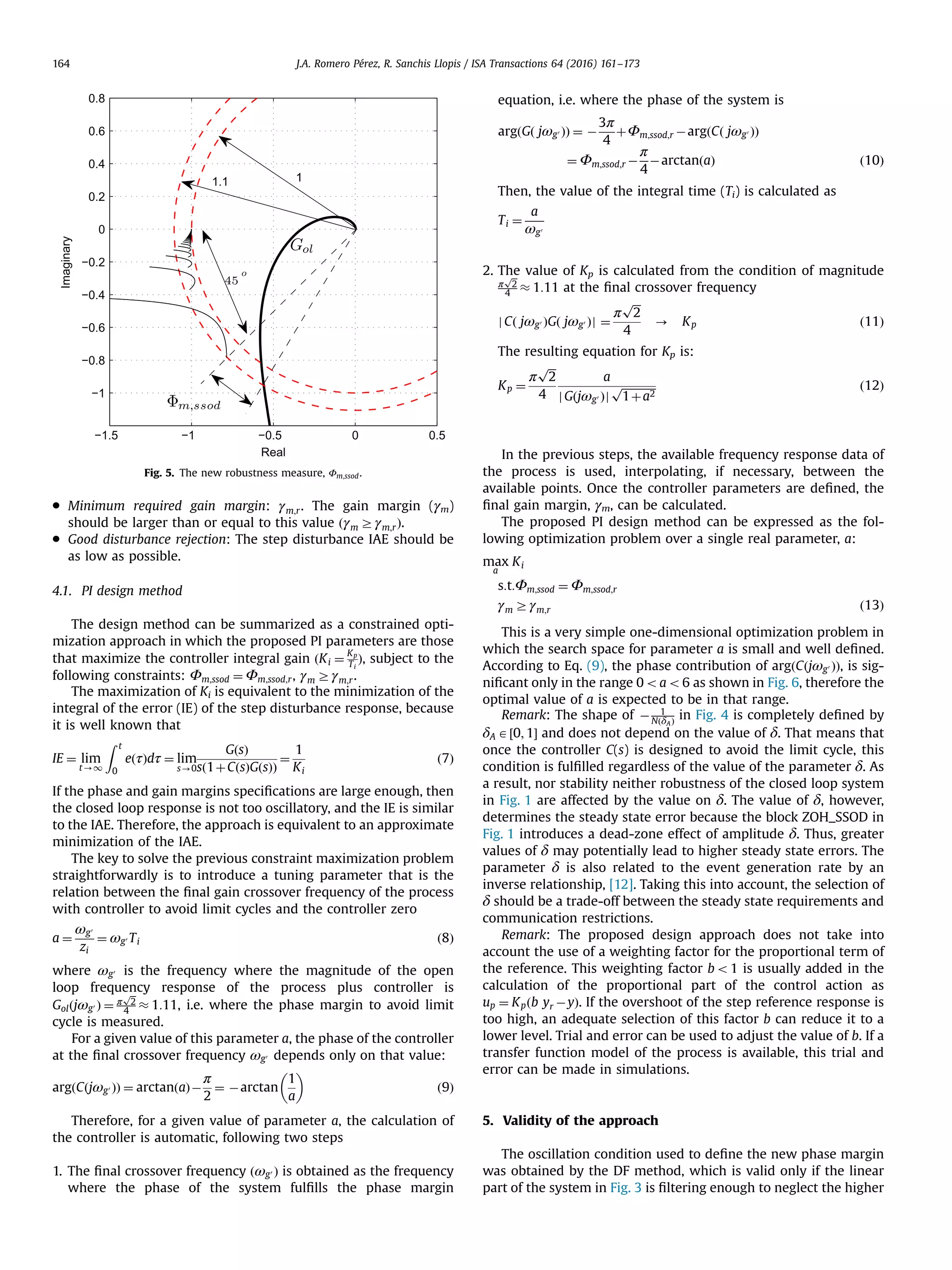 Minimum required gain margin: γm;r. The gain margin (γm) should be larger than or equal to this value ðγm Zγm;rÞ. Good disturbance rejection: The step disturbance IAE should be as low as possible. 4.1. PI design method The design method can be summarized as a constrained opti- mization approach in which the proposed PI parameters are those that maximize the controller integral gain ðKi ¼ Kp Ti Þ, subject to the following constraints: Φm;ssod ¼ Φm;ssod;r, γm Zγm;r. The maximization of Ki is equivalent to the minimization of the integral of the error (IE) of the step disturbance response, because it is well known that IE ¼ lim t-1 Z t 0 eðτÞdτ ¼ lim s-0 GðsÞ sð1þCðsÞGðsÞÞ ¼ 1 Ki ð7Þ If the phase and gain margins speciﬁcations are large enough, then the closed loop response is not too oscillatory, and the IE is similar to the IAE. Therefore, the approach is equivalent to an approximate minimization of the IAE. The key to solve the previous constraint maximization problem straightforwardly is to introduce a tuning parameter that is the relation between the ﬁnal gain crossover frequency of the process with controller to avoid limit cycles and the controller zero a ¼ ωg0 zi ¼ ωg0 Ti ð8Þ where ωg0 is the frequency where the magnitude of the open loop frequency response of the process plus controller is Golðjωg0 Þ ¼ π ﬃﬃ 2 p 4 % 1:11, i.e. where the phase margin to avoid limit cycle is measured. For a given value of this parameter a, the phase of the controller at the ﬁnal crossover frequency ωg0 depends only on that value: argðCðjωg0 ÞÞ ¼ arctanðaÞÀ π 2 ¼ Àarctan 1 a ð9Þ Therefore, for a given value of parameter a, the calculation of the controller is automatic, following two steps 1. The ﬁnal crossover frequency ðωg0 Þ is obtained as the frequency where the phase of the system fulﬁlls the phase margin equation, i.e. where the phase of the system is argðGð jωg0 ÞÞ ¼ À 3π 4 þΦm;ssod;r ÀargðCð jωg0 ÞÞ ¼ Φm;ssod;r À π 4 ÀarctanðaÞ ð10Þ Then, the value of the integral time (Ti) is calculated as Ti ¼ a ωg0 2. The value of Kp is calculated from the condition of magnitude π ﬃﬃ 2 p 4 % 1:11 at the ﬁnal crossover frequency jCð jωg0 ÞGð jωg0 Þj ¼ π ﬃﬃﬃ 2 p 4 - Kp ð11Þ The resulting equation for Kp is: Kp ¼ π ﬃﬃﬃ 2 p 4 a jGðjωg0 Þj ﬃﬃﬃﬃﬃﬃﬃﬃﬃﬃﬃﬃﬃ 1þa2 p ð12Þ In the previous steps, the available frequency response data of the process is used, interpolating, if necessary, between the available points. Once the controller parameters are deﬁned, the ﬁnal gain margin, γm, can be calculated. The proposed PI design method can be expressed as the fol- lowing optimization problem over a single real parameter, a: max a Ki s:t:Φm;ssod ¼ Φm;ssod;r γm Zγm;r ð13Þ This is a very simple one-dimensional optimization problem in which the search space for parameter a is small and well deﬁned. According to Eq. (9), the phase contribution of argðCðjωg0 ÞÞ, is sig- niﬁcant only in the range 0oao6 as shown in Fig. 6, therefore the optimal value of a is expected to be in that range. Remark: The shape of À 1 NðδAÞ in Fig. 4 is completely deﬁned by δA A½0; 1Š and does not depend on the value of δ. That means that once the controller C(s) is designed to avoid the limit cycle, this condition is fulﬁlled regardless of the value of the parameter δ. As a result, nor stability neither robustness of the closed loop system in Fig. 1 are affected by the value on δ. The value of δ, however, determines the steady state error because the block ZOH_SSOD in Fig. 1 introduces a dead-zone effect of amplitude δ. Thus, greater values of δ may potentially lead to higher steady state errors. The parameter δ is also related to the event generation rate by an inverse relationship, [12]. Taking this into account, the selection of δ should be a trade-off between the steady state requirements and communication restrictions. Remark: The proposed design approach does not take into account the use of a weighting factor for the proportional term of the reference. This weighting factor bo1 is usually added in the calculation of the proportional part of the control action as up ¼ Kpðb yr ÀyÞ. If the overshoot of the step reference response is too high, an adequate selection of this factor b can reduce it to a lower level. Trial and error can be used to adjust the value of b. If a transfer function model of the process is available, this trial and error can be made in simulations. 5. Validity of the approach The oscillation condition used to deﬁne the new phase margin was obtained by the DF method, which is valid only if the linear part of the system in Fig. 3 is ﬁltering enough to neglect the higher Fig. 5. The new robustness measure, Φm;ssod. J.A. Romero Pérez, R. Sanchis Llopis / ISA Transactions 64 (2016) 161–173164 