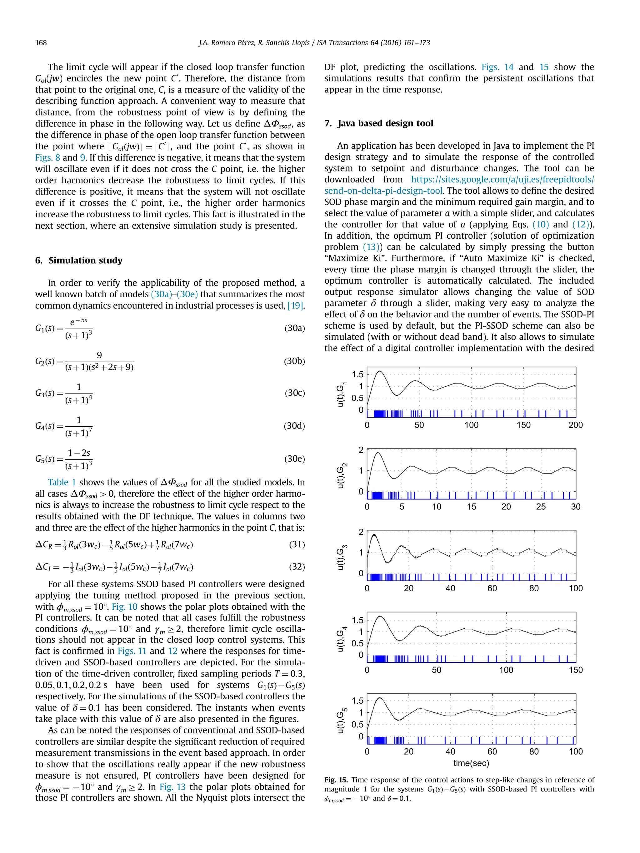 The limit cycle will appear if the closed loop transfer function Gol(jw) encircles the new point C0 . Therefore, the distance from that point to the original one, C, is a measure of the validity of the describing function approach. A convenient way to measure that distance, from the robustness point of view is by deﬁning the difference in phase in the following way. Let us deﬁne ΔΦssod, as the difference in phase of the open loop transfer function between the point where j GolðjwÞj ¼ jC0 j, and the point C0 , as shown in Figs. 8 and 9. If this difference is negative, it means that the system will oscillate even if it does not cross the C point, i.e. the higher order harmonics decrease the robustness to limit cycles. If this difference is positive, it means that the system will not oscillate even if it crosses the C point, i.e., the higher order harmonics increase the robustness to limit cycles. This fact is illustrated in the next section, where an extensive simulation study is presented. 6. Simulation study In order to verify the applicability of the proposed method, a well known batch of models (30a)–(30e) that summarizes the most common dynamics encountered in industrial processes is used, [19]. G1ðsÞ ¼ eÀ 5s ðsþ1Þ3 ð30aÞ G2ðsÞ ¼ 9 ðsþ1Þðs2 þ2sþ9Þ ð30bÞ G3ðsÞ ¼ 1 ðsþ1Þ4 ð30cÞ G4ðsÞ ¼ 1 ðsþ1Þ7 ð30dÞ G5ðsÞ ¼ 1À2s ðsþ1Þ3 ð30eÞ Table 1 shows the values of ΔΦssod for all the studied models. In all cases ΔΦssod 40, therefore the effect of the higher order harmo- nics is always to increase the robustness to limit cycle respect to the results obtained with the DF technique. The values in columns two and three are the effect of the higher harmonics in the point C, that is: ΔCR ¼ 1 3 Rolð3wcÞÀ1 5 Rolð5wcÞþ1 7 Rolð7wcÞ ð31Þ ΔCI ¼ À1 3 Iolð3wcÞÀ1 5 Iolð5wcÞÀ1 7 Iolð7wcÞ ð32Þ For all these systems SSOD based PI controllers were designed applying the tuning method proposed in the previous section, with ϕm;ssod ¼ 101. Fig. 10 shows the polar plots obtained with the PI controllers. It can be noted that all cases fulﬁll the robustness conditions ϕm;ssod ¼ 101 and γm Z2, therefore limit cycle oscilla- tions should not appear in the closed loop control systems. This fact is conﬁrmed in Figs. 11 and 12 where the responses for time- driven and SSOD-based controllers are depicted. For the simula- tion of the time-driven controller, ﬁxed sampling periods T ¼ 0:3; 0:05; 0:1; 0:2; 0:2 s have been used for systems G1ðsÞÀG5ðsÞ respectively. For the simulations of the SSOD-based controllers the value of δ ¼ 0:1 has been considered. The instants when events take place with this value of δ are also presented in the ﬁgures. As can be noted the responses of conventional and SSOD-based controllers are similar despite the signiﬁcant reduction of required measurement transmissions in the event based approach. In order to show that the oscillations really appear if the new robustness measure is not ensured, PI controllers have been designed for ϕm;ssod ¼ À101 and γm Z2. In Fig. 13 the polar plots obtained for those PI controllers are shown. All the Nyquist plots intersect the DF plot, predicting the oscillations. Figs. 14 and 15 show the simulations results that conﬁrm the persistent oscillations that appear in the time response. 7. Java based design tool An application has been developed in Java to implement the PI design strategy and to simulate the response of the controlled system to setpoint and disturbance changes. The tool can be downloaded from https://sites.google.com/a/uji.es/freepidtools/ send-on-delta-pi-design-tool. The tool allows to deﬁne the desired SOD phase margin and the minimum required gain margin, and to select the value of parameter a with a simple slider, and calculates the controller for that value of a (applying Eqs. (10) and (12)). In addition, the optimum PI controller (solution of optimization problem (13)) can be calculated by simply pressing the button “Maximize Ki”. Furthermore, if “Auto Maximize Ki” is checked, every time the phase margin is changed through the slider, the optimum controller is automatically calculated. The included output response simulator allows changing the value of SOD parameter δ through a slider, making very easy to analyze the effect of δ on the behavior and the number of events. The SSOD-PI scheme is used by default, but the PI-SSOD scheme can also be simulated (with or without dead band). It also allows to simulate the effect of a digital controller implementation with the desired 0 50 100 150 200 0 0.5 1 1.5 u(t),G1 0 5 10 15 20 25 30 0 1 2 u(t),G 2 0 20 40 60 80 100 0 1 2 u(t),G3 0 50 100 150 0 0.5 1 1.5 u(t),G4 0 20 40 60 80 100 0 0.5 1 1.5 u(t),G 5 time(sec) Fig. 15. Time response of the control actions to step-like changes in reference of magnitude 1 for the systems G1ðsÞÀG5ðsÞ with SSOD-based PI controllers with ϕm;ssod ¼ À101 and δ ¼ 0:1. J.A. Romero Pérez, R. Sanchis Llopis / ISA Transactions 64 (2016) 161–173168 