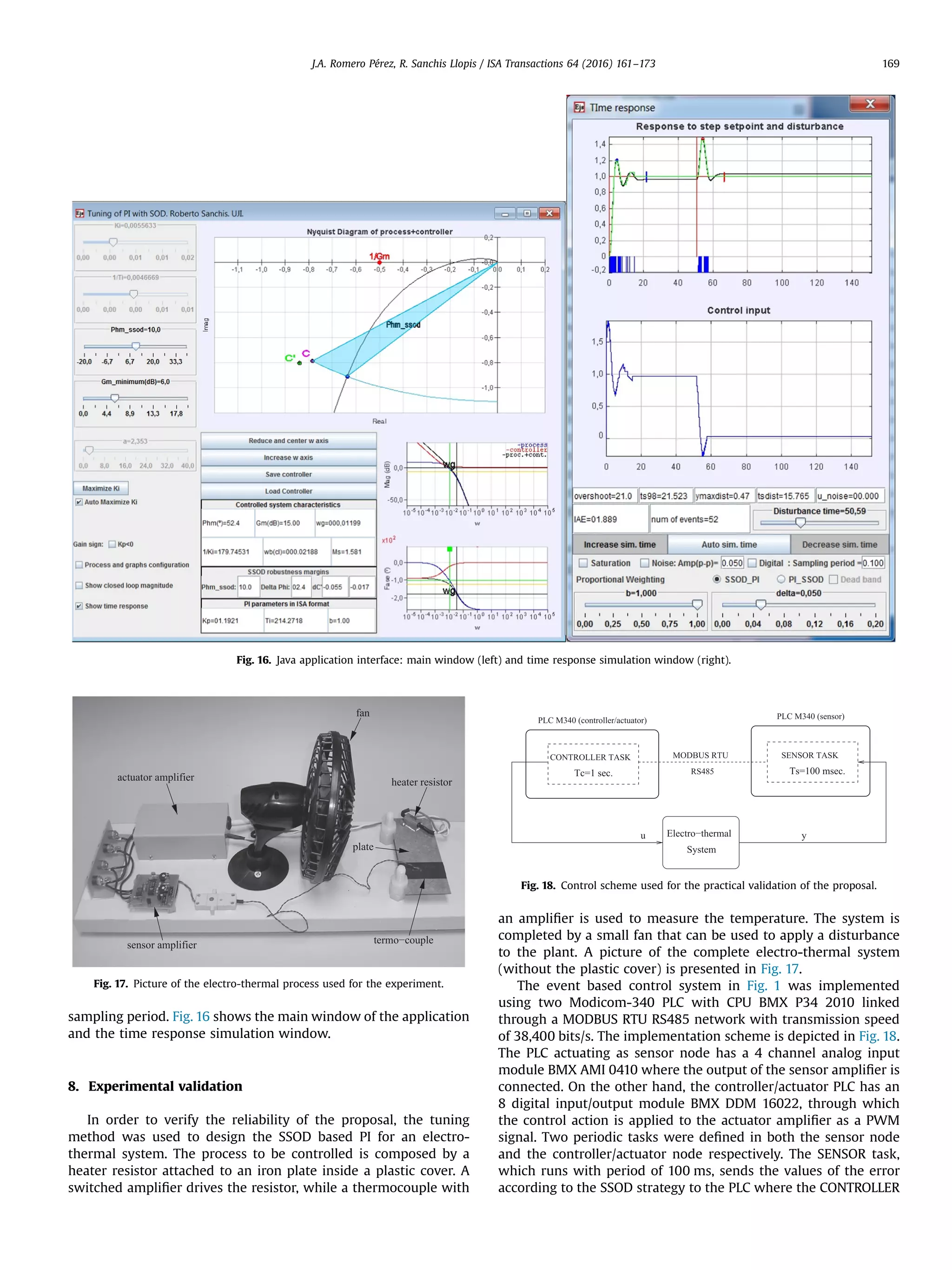 sampling period. Fig. 16 shows the main window of the application and the time response simulation window. 8. Experimental validation In order to verify the reliability of the proposal, the tuning method was used to design the SSOD based PI for an electro- thermal system. The process to be controlled is composed by a heater resistor attached to an iron plate inside a plastic cover. A switched ampliﬁer drives the resistor, while a thermocouple with an ampliﬁer is used to measure the temperature. The system is completed by a small fan that can be used to apply a disturbance to the plant. A picture of the complete electro-thermal system (without the plastic cover) is presented in Fig. 17. The event based control system in Fig. 1 was implemented using two Modicom-340 PLC with CPU BMX P34 2010 linked through a MODBUS RTU RS485 network with transmission speed of 38,400 bits/s. The implementation scheme is depicted in Fig. 18. The PLC actuating as sensor node has a 4 channel analog input module BMX AMI 0410 where the output of the sensor ampliﬁer is connected. On the other hand, the controller/actuator PLC has an 8 digital input/output module BMX DDM 16022, through which the control action is applied to the actuator ampliﬁer as a PWM signal. Two periodic tasks were deﬁned in both the sensor node and the controller/actuator node respectively. The SENSOR task, which runs with period of 100 ms, sends the values of the error according to the SSOD strategy to the PLC where the CONTROLLER Fig. 16. Java application interface: main window (left) and time response simulation window (right). heater resistor fan actuator amplifier sensor amplifier termo−couple plate Fig. 17. Picture of the electro-thermal process used for the experiment. Fig. 18. Control scheme used for the practical validation of the proposal. J.A. Romero Pérez, R. Sanchis Llopis / ISA Transactions 64 (2016) 161–173 169 