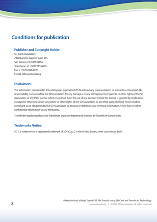 1
2
A New Method of High Speed P2P File Transfer using SD Card and TransferJet Technology
www.sdcard.org | ©2014 SD Association. All rights reserved
Conditions for publication
Publisher and Copyright Holder:
SD Card Association
2400 Camino Ramon, Suite 375
San Ramon, CA 94583 USA
Telephone: +1 (925) 275-6615,
Fax: +1 (925) 886-4870
E-mail: office@sdcard.org
Disclaimers:
The information contained in this whitepaper is provided AS-IS without any representations or warranties of any kind. No
responsibility is assumed by the SD Association for any damages, or any infringements of patents or other rights of the SD
Association or any third parties, which may result from the use of any portion thereof. No license is granted by implication,
estoppel or otherwise under any patent or other rights of the SD Association or any third party. Nothing herein shall be
construed as an obligation by the SD Association to disclose or distribute any technical information, know-how or other
confidential information to any third party.
TransferJet regular typeface and TransferJet logos are trademarks licensed by TransferJet Consortium.
Trademarks Notice:
SD is a trademark or a registered trademark of SD-3C, LLC in the United States, other countries or both.
 
