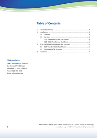 1
3
Table of Contents
A New Method of High Speed P2P File Transfer using SD Card and TransferJet Technology
www.sdcard.org | ©2014 SD Association. All rights reserved
SD Association
2400 Camino Ramon, Suite 375
San Ramon, CA 94583 USA
Telephone: +1 (925) 275-6615,
Fax: +1 (925) 886-4870
E-mail: help@sdcard.org
1. Executive Summary . . . . . . . . . . . . . . . . . . . . . . . . . . . . . . . . . . . . . . . . . . . . . . . . . . . . . . . . .4
2. Introduction . . . . . . . . . . . . . . . . . . . . . . . . . . . . . . . . . . . . . . . . . . . . . . . . . . . . . . . . . . . . . . . .4
2.1 Overview . . . . . . . . . . . . . . . . . . . . . . . . . . . . . . . . . . . . . . . . . . . . . . . . . . . . . . . . . . . . .4
2.2 Use Cases . . . . . . . . . . . . . . . . . . . . . . . . . . . . . . . . . . . . . . . . . . . . . . . . . . . . . . . . . . . . .4
2.2.1 OBEX Peer-to-Peer File Transfer . . . . . . . . . . . . . . . . . . . . . . . . . . . . . . . .4
2.2.2 SCSI Mass Storage Class Drive . . . . . . . . . . . . . . . . . . . . . . . . . . . . . . . . .5
3. iSDIO TransferJet System Model and Functions . . . . . . . . . . . . . . . . . . . . . . . . . . . . .6
3.1 iSDIO TransferJet Interface Model . . . . . . . . . . . . . . . . . . . . . . . . . . . . . . . . . . . . .6
3.2 Directory and File Structure . . . . . . . . . . . . . . . . . . . . . . . . . . . . . . . . . . . . . . . . . .7
4. Conclusion . . . . . . . . . . . . . . . . . . . . . . . . . . . . . . . . . . . . . . . . . . . . . . . . . . . . . . . . . . . . . . . . . .7
 