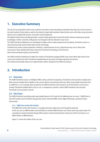1
4
1. Executive Summary
The size of user generated content such as photos and videos is becoming larger and larger these days due to the increase in
the total number of shots taken as well as the advent of super high resolution video formats such as 4K video, using consumer
devices such as digital still cameras, camcorders and smartphones.
This global market trend naturally generates a need for high-speed peer-to-peer file transfer without requiring any special
knowledge or skills in network configuration, but designed with the ultimate in ease of use.
The iSDIO TransferJet Addendum was developed to address these market requirements by utilizing TransferJet, which is a
close proximity, high speed wireless data transfer technology.
TransferJet has various unique properties, including 1) advanced ease of use, 2) physical security, and 3) robust data
transmission. More detailed information about the TransferJet Technology can be found at:
http://www.transferjet.org/tj/tj_overview.html
The iSDIO TransferJet Addendum enables the creation of TransferJet-equipped iSDIO cards, which allow data stored in the
cards to be transferred to other TransferJet-equipped devices by means of simple, high-level instructions.
This will also dramatically reduce the implementation efforts needed for the iSDIO host devices.
2. Introduction
2.1 Overview
The iSDIO TransferJet card is an intelligent SDIO combo card that incorporates a TransferJet communication module and a
flash memory module. Both modules in the card are able to communicate with each other using simple instructions from
an iSDIO host. As an example, data recorded in the iSDIO TransferJet card inserted in an SD host device can be sent to
another TransferJet enabled device such as a PC, a smartphone, a printer or other iSDIO TransferJet card using the
TransferJet communication channel.
2.2 Use Cases
The iSDIO TransferJet card will provide value-added features to SD cards for the following two use cases, 1) OBEX Peer-to
Peer File Transfer, and 2) SCSI Mass Storage Class Drives. Note that OBEX means OBject EXchange, a protocol of data
transmission.
2.2.1 OBEX Peer-to-Peer File Transfer
The OBEX Peer-to-Peer File Transfer is a mandatory function within the set of TransferJet protocols.
In this use case, an OBEX Sender card sends file(s) to another OBEX Receiver card. These cards may reside inside a PC,
smartphone, network attached storage (NAS), printer or kiosk terminal, where at least one of the two devices is an
OBEX Sender or OBEX Receiver.
Figure 2-1 shows the outline of this use case.
A New Method of High Speed P2P File Transfer using SD Card and TransferJet Technology
www.sdcard.org | ©2014 SD Association. All rights reserved
 